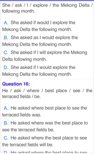 She / ask /1/ explore / the Mekong Delta /
following month.
A She asked if would I explore the
Mekong Delta , the following month.
B She asked as I would explore the
Mekong Delta the following month.
C She asked if I will explore the Mekong
Delta following month.
D She asked if I would explore the
Mekong Delta the following month.
Question 16:
He / ask / where / best place / see /the
terraced fields /be.
A He asked where best place to see the
terraced fields was.
B He asked where was the best place to
see the terraced fields be.
C He asked where the best place to see
He ocked where the hoot nloca to coo