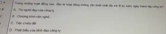 A
Trong những hoạt động sau, đâu là hoạt động không cần thiết nhất đối với lễ kỳ niệm ngày thành lập công ty?
A. Thi nguời đẹp của công ty
B. Chương trình vǎn nghệ
C. Tiệc chiêu đãi
D. Phát biểu của lãnh đạo công ty