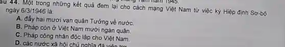 au 44. Một trong những kết quả đem lại cho cách mạng Việt Nam từ việc ký Hiệp định Sơ-bô ngày 6/3/1946 là:
A. đẩy hai mươi vạn quân Tưởng về nướC.
B. Pháp còn ở Việt Nam mười ngàn quân.
C. Pháp công nhân độc lập cho Việt Nam.
D. các nước xã hội chủ nghĩa