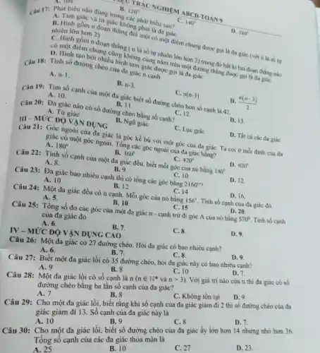 B. 120^circ 
RÁC NGHIỆM ABC D TOÁ N9
Câu 17: Phát biết nào đúng trong các phát biểu sau?
C. 140^circ 
D. 180^circ 
A. Tam giác và tứ giác không phải là đa giác
B. Hinh gồm n đoạn thẳng đôi một có một điểm chung được goi là đa giác (với n là số tự nhiên lớn hơn 2)
C. Hinh gồm n đoạn thẳng ( n là số tự nhiên lớn hơn 2) trong đó bắt kì hai đoạn thẳng nào
có một điểm chung cũng không cùng nằm trên một đường thẳng được gọi là đa giáC.
D. Hinh tạo bởi nhiều hình tam giác được gọi là đa giác
Câu 18: Tinh số đường chéo của đi giác n canh
A. n-1
B. n-3
C. n(n-3)
D. (n(n-3))/(2)
Câu 19: Tim số cạnh của một đa giác biết số đường chéo hơn số cạnh là 42.
A. 10.
B. 11.
C. 12.
Câu 20: Đa giác nào có số đường chéo bằng số cạnh?
D. 13.
A. Tứ giác
B. Ngũ giác
C. Lục giác
D. Tất cả các đa giác
III -MỨC ĐỘ VĂN DUNG
Câu 21: Góc ngoài của đa giác là góc kề bù với một góc của đa giáC. Ta coi ở mỗi đinh của đa
giác có một góc ngoài. Tổng các góc ngoài của đa giác bằng?
A. 180^circ 
B. 360^circ 
C. 420^circ 
D. 620^circ 
Câu 22: Tính số cạnh của một đa giác đều, biết mỗi góc của nó bằng 140^circ 
A. 8.
B. 9.
C. 10
D. 12
Câu 23: Đa giác bao nhiêu cạnh thì có tổng các góc bằng 2160^circ 
C. 14
D. 16.
A. 10
B. 12
Câu 24: Một đa giác đều có n cạnh. Mỗi góc của nó bằng 156^circ  . Tính số cạnh của đa giác đó.
D. 20
C. 15
A. 5.
B. 10
Câu 25: Tổng số đo các góc của một đa giác n - cạnh trừ đi góc A của nó bằng
570^circ  Tính số cạnh
của đa giác đó
A. 6.
B. 7.
C.8.
D.9
IV - MỨC ĐỘ VÂN DỤNG CAO
Câu 26: Một đa giác có 27 đường chéo. Hỏi đa giác có bao nhiêu cạnh?
D.9.
C.8.
A. 6.
B. 7.
Câu 27: Biết một đa giác lồi có 35 đường chéo, hỏi đa giác này có bao nhiêu cạnh?
D. 7.
A. 9
B.8
C. 10
Câu 28: Một đa giác lồi có số canh là 1
n(nin N^ast vgrave (a)ngt 3)
. Với giá trị nào của n thì đa giác có số
đường chéo bằng ba lần số cạnh của đa giác?
D.9.
B. 8
C. Không tồn tại
A.7
Câu 29: Cho một đa giác lồi biết rằng khi số cạnh của đa giác giảm đi 2 thì số đường chéo của đa
giác giảm đi 13 Số cạnh của đa giác này là
D. 7.
C. 8
B. 9
Câu 30: Cho một đa giác lồi biết số đường chéo của đa giác ấy lớn hơn 14 nhưng nhô hơn 36.
Tổng số cạnh của các đa giác thỏa mãn là
A. 10
D. 23.
C. 27
B. 10
A. 25