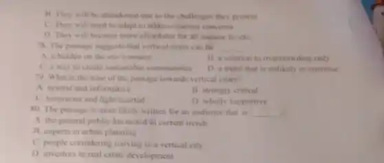 B. They will be ahandoned due to the challenges they present.
C. They will need to adapt to address current concerns.
D. They will become more affondable for all income levels.
78. The passage suggests that vertical cities can be __
A. a burden on the environment
B. a solution to overcrowding only
C. a way to create sustainable communities
D. a trend that is unlikely to continue
79. What is the tone of the passage towards vertical cities?
A. neutral and informative
B. strongly critical
C. humorous and light -hearted
D. wholly supportive
80. The passage is most likely written for an audience that is __
A. the general public Interested in current trends
B. experts in urban planning
C. people considering moving to a vertical city
D. investors in real estate development