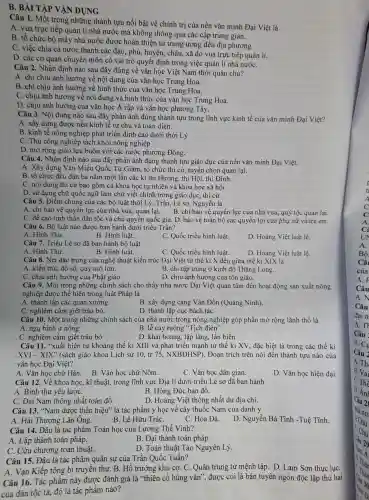 B. BÀI T ẬP VÂN DUNG
Câu 1.Một trong những ; thành tưu nổi bật về chính tri của nền vǎn minh Đại V iệt là
A. vua trực tiếp quản lí nhà nước mà không thông qua các câp trung gian.
B. tổ chức bộ máy nhà nước được hoàn thiên từ trung ương đến địa phương.
C. việc chia cả nước thành các đạo.phủ, huyên , châu, xã do vua trực tiếp quản lí.
D. các cơ quan chuyên môn có vai trò quyết định trong việc quản lí nhà nướC.
Câu 2.Nhận định nào sau đây / đúng về vǎn học Việt Nam thời quân chủ?
A. chỉ chịu ảnh hưởng về nô i dung của vǎn học Trung Hoa.
B. chỉ chịu ảnh hưởng về hình thức của vǎn học Trung Hoa.
C. chịu ảnh hưởng về nội dung và hình thức của vǎn học Trung Hoa.
D. chiu ảnh hưởng ; của vǎn học A rập và vǎn học phương Tây.
Câu 3. Nôi dung nào sau đây phản ánh đúng thành tựu trong lĩnh vực kinh tế của vǎn minh Đại Việt?
A. xây dựng được nền kinh tế tự chủ và toàn diện.
B. kinh tế nông ; nghiệp phát triển đỉnh cao dưới thời Lý
C. Thủ công nghiệp tách khỏi nông nghiệp
D. mở rộng giao lưu buôn với các nước phương Đông.
Câu 4.Nhân định nào sau đây phản ánh đúng thành tựu giáo dục của nền vǎn minh Đai Việt.
A. Xây dựng Vǎn Miếu Quốc Tử Giám.tổ chức thi cử, tuyển chọn quan lai.
B. tổ chức đều đặn ba nǎm mô t lần các kì thi Hương thi Hôi, thi Đình.
C. nội dung thi cử bao gồm cả kho:a học tự nhiên và khoa học xã hôi
D. sử dụng chữ quốc ngữ làm chữ viết chính trong giáo duc , thi cử.
Câu 5.. Điểm chung củ a các bộ luật thời Lý.Trần. Lê sơ.Nguyễn là
A. chỉ bảo vệ quyền lực của nh:à vua, quan lại.
B. chỉ bảo vệ quyền lực của nhà vua , quy tộc quan lại.
C. đề cao tinh thân dân tộc và chủ quyền quốc gia. D.bảo vệ toàn bộ các quyềr lợi của phụ nữ và trẻ em.
Câu 6. Bô luât nào được ban hành dưới triều Trần?
A. Hình Thư.
B. Hình luât.
C. Quốc triều hình luật.
D. Hoàng : Việt luật lệ.
Câu 7.Triều Lê sơ đã ban hành bộ luật
A. Hình Thư.
B.Hinh luât.
C. Quốc triều hình luât.
D. Hoàng Việt luật lệ.
Câu 8. Nét t đǎc trưng của nghệ thuật kiến trúc : Đai Việt từ thế kỉ X đến giữa thế kỉ XIX là
A. kiến trúc đồ sộ, quy mô lớn.
B. chỉ tập trung ở kinh đô Thǎng Long.
C. chiu ảnh hưởng của Phât giáo
D. chiu ảnh hưởng của tôn giáo.
Câu 9. Một trong những : chính sách cho thấy nhà nước Đai Việt quan tâm đến hoạt động sản xuất nông
nghiệp đươc thể hiên trong : luật Pháp là
A. thành lập các quan xưởng.
B. xây dưng ; cảng Vân Đồn (Quảng Ninh).
C.ngh iêm cấm giết trâu bò.
D. thành lâp ) cục bách tác
Câu 10.Một trong những chính sách của nhà nước trong nông nghiệp góp phần mở rộng lãnh thổ là
A. ng 1 binh ư nông
B. lễ cày ruộng "Tich điên'
C. nghiêm cấm giết trâu bò
D. khai hoang, lập làng, lấn biến
Câu 11."xuất hiện từ khoảng thế kỉ XIII và phát triển mạnh từ thế kỉ XV, đặc biêt là trong các thế kỉ
XVI - XIX " (sách giáo khoa Lịch sử 10, tr 75 N XBĐHSP).. Đoan trích trên nói đến thành tựu nào của
vǎn học Đại Viêt?
A. Vǎn học chữ Hán.
B. Vǎn học chữ Nôm.
C. Vǎn học dân gian.
D. Vǎn học hiện đai
Câu 12.Về khoa học, kĩ thuật, trong lĩnh vực Địa lí dướ i triều Lê sơ đã ban hành
A. Binh thư yếu lượC.
B. Hồng Đức bản đồ.
C. Đại Nam thông nhât toàn đồ.
D. Hoàng : Việt thông nhất dư địa chí.
Câu 13."Nam dượ c thần hiệu'' là tác : phẩm y học về cây , thuốc Nam của danh y
A. Hải Thương Lãn Ông.
B. Lê Hữu TráC.
C. Hoa Đà.
D . Nguyễn Bá Tĩnh -Tuê Tĩnh.
Câu 14.Đâu là tác phẩm Toán học của I _ương Thế Vinh?
A. Lập thành toán pháp.
B. Đai thành toán pháp
C. Cửu chương toán thuật.
D . Toán thuật Tào Nguyên Lý.
Câu 15.. Đâu là tác phẩm quân sư của Trần Quốc Tuấn?
A. Van Kiếp tông bí truyền thư. B. Hổ trướng khu cơ. C. Quân trung từ mệnh tập .D. Lam Sơn thuc luC.
Câu 16.Tác phẩm này được đánh giá là "thiên cổ hùng vǎn , được coi là bản tuyên ngôn độc lập thứ hai
của dân tộc ta, đó là tác phẩm nào?
A.
C
UN
A.
Bô
Câ
của
A.F
Câu
A.N
Câu
đai n
A.Th
Câu
A. Cu
Câu 2
A. Th
B. Va
D. Án
Câu