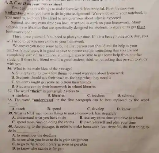 A, B, C or D on your answer sheet.
You can do a few things to make homework less stressful.First, be sure you
understand what you have to do in your assignment . Write it down in your notebook if
you need to, and don't be afraid to ask questions about what is expected.
Second, use any extra time you have at school to work on your homework .Many
schools have libraries that are specifically designed for students to study or to get their
homework done.
Third, pace yourself. You need to plan your time.If it is a heavy homework day , you
will need to devote more time to your homework.
Whenever you need some help, the first person you should ask for help is your
teacher. Sometimes , it is good to have someone explain something that you are not
completely sure of.In addition, you might also be able to get some help from another
student. If there is a friend who is a good student,think about asking that person to study
with you.
36. What is the main idea of the passage?
A. Students can follow a few things to avoid worrying about homework
B. Students should ask their teachers for help when they need it
C. Students might get some help from their friends
D. Students can do their homework in school libraries
37. The word "their" in paragragh 2 refers to __
A. students
B. libraries
C. teachers
D. schools
38. The word "understand" in the first paragraph can be best replaced by the word
__ "
A. teach
B. spend
C. develop
D. know
39. What is NOT mention as things to make homework less stressful?
A. understand what you have to do
B. use any extra time you have at school
C. spend more time on doing the chores
D. pace yourself and plan your time
40. According to the passage, in order to make homework less stressful, the first thing to
do is __
A. to remember the deadline
B. to see what you have to do in your assignment