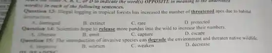 B, C, or D to indicate the word(s)OPPOSITE in meaning to the underlined
world(s) in each of the following sentences.
Question Lit legal logging in tropical forests has increased the number of threatened apes due to habitat
destruction.
B. extinct
C. rare
D. protected
A. damaged
Question 14: Scientists hope to release more pandas into the wild to increase their numbers.
A. liberane
B. emit
C. capture
D. escape
Question 15: The introduction of invasive species can degrade the environment and threaten native wildlife.
A. improve
pr
B. worsen
C. weaken
D. decrease