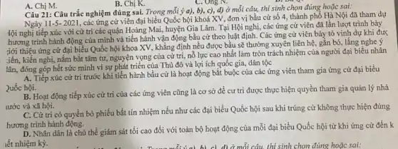 B. Chị K.
Câu 21: Câu trắc nghiệm đúng sai. Trong mỗi ý a), b), c),d) ở mỗi câu,thí sinh chọn đúng hoặc sai:
Ngày 11-5- 2021 , các ứng cử viên đại biểu Quốc hội khoá XV, đơn vị bầu cử số 4, thành phố Hà Nội đã tham dự
tội nghị tiếp xúc với cử trì các quận Hoàng Mai, huyện Gia Lâm. Tại Hội nghị, các ứng cử viên đã lần lượt trình bày
hương trình hành động của mình và tiến hành vận động bầu cử theo luật định.Các ứng cử viên bày tỏ vinh dự khi đư<
giới thiệu ứng cử đại biểu Quốc hội khoa XV, khẳng định nều được bầu sẽ thường xuyên liên hệ gắn bó, lắng nghe ý
iến, kiến nghị, nǎm bắt tâm tư, nguyện vọng của cử tri,nỗ lực cao nhất làm tròn trách nhiệm của người đại biểu nhân
lân, đóng góp hết sức mình vì sự phát triển của Thủ đô và lợi ích quốc gia, dân tộc
A. Tiếp xúc cử trị trước khi tiến hành bầu cử là hoạt động bắt buộc của các ứng viên tham gia ứng cử đại biểu
2uốc hội.
B. Hoạt động tiếp xúc cử trị của các ứng viên cũng là cơ sở để cư tri được thực hiện quyền tham gia quản lý nhà
lước và xã hội.
C. Cử tri có quyền bỏ phiếu bất tín nhiệm nếu như các đại biểu Quốc hội sau khi trúng cử không thực hiện đúng
hương trình hành động.
D. Nhân dân là chủ thể giám sát tối cao đối với toàn bộ hoạt động của mỗi đại biểu Quốc hội từ khi ứng cử đến k
iết nhiệm kỳ.
A. Chị M.