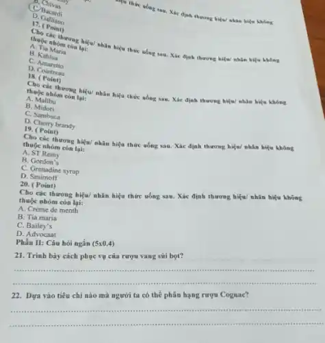 B. Chinessy
C. Bacardi
niệu thức uống sau Xác định thương hiệu nhân hiệu không
D Gallian
C. (Point)
thuộc nhóm con biệu/nhân hiệu thức uống sau Xác định thương hiệu!nhân hiệu không lại:
A. Tia Maria
B. Kahlua
C.Amaretto
D. Cointreau
18.(Point)
Các thương hiệu/ nhân hiệu thức uống sau.Xác định thương hiệu nhân hiệu không thuộc nhóm còn lại
A. Malibu
B Midori
C. Sambuca
D. Cherry brandy
19. ( Point)
thuộc nhóm còn lại:
thương hiệu/ nhãn hiệu thức uống sau. Xác định thương hiệu/ nhãn hiệu không
A. ST Remy
B. Gordon's
C. Grenadine syrup
D. Smimoff
20. (Point)
Cho các thương hiệu/nhãn hiệu thức uống sau. Xác định thương hiệu/ nhân hiệu không
thuộc nhóm còn lại:
A. Crème de menth
B. Tia maria
C.Bailey's
D. Advocaat
Phần II: Câu hôi ngắn (5times 0.4)
21. Trình bày cách phục vụ của rượu vang sủi bọt?
__
.
...................................................................... .
22. Dựa vào tiêu chí nào mà người ta có thể phân hạng rượu Cognac?
__
........................................................................... .it in ..
".....