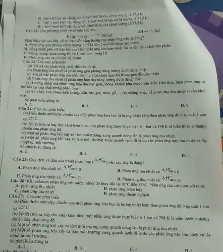 B. Cho HCl dư tác dụng với I mol NaOH thu nhiệt lượng là 57.3 kJ.
C. Cho I mol HCl tác dụng với I mol NaOH tỏa nhiệt lượng là 57,3 kJ.
D. Cho 2 mol HCl tác dụng với NaOH dư tỏa nhiệt lượng là 57.3 kJ.
Câu 22: Cho phương trình nhiệt hóa học sau:
Delta H=+11,3kJ
H_(2)(g)+I_(2)(g)arrow 2HI(g)
Phát biểu nào sau đây về sự trao đổi nǎng lượng của phàn ứng trên là đúng?
A. Phản ứng giải phóng nhiệt lượng 11.3 kJ khi 2 mol HI được tạo thành.
B. Tổng nhiệt phá vỡ liên kết của chất phản ứng lớn hơn nhiệt tỏa ra khi tạo thành sản phẩm.
C. Nǎng lượng chứa trong H_(2) và I_(2) cao hơn trong HI.
D. Phản ứng xảy ra với tốc độ chậm.
Câu 23: Cho các phát biểu:
(a) Tất cà các phản ứng cháy đều tóa nhiệt.
(b) Phản ứng tóa nhiệt là phản ứng giải phóng nǎng lượng dưới dạng nhiệt.
(c) Tất cà các phản ứng mà chất tham gia có chứa nguyên tố oxygen đều tỏa nhiệt.
(d) Phản ứng thu nhiệt là phản ứng hấp thụ nǎng lượng dưới dạng nhiệt.
(e) Lượng nhiệt mà phản ứng hấp thụ hay giải phóng không phụ thuộc vào điều kiện thực hiện phản ứng và
thể tồn tại của chất trong phản ứng.
(g) Sự cháy của nhiên liệu (xǎng, dầu khi gas, than, ggrave (o),ldots  .) là những ví dụ về phản ứng thu nhiệt vì cần khơi
mào.
Số phát biểu đúng là
A. 2.
B. 3.
C. 4.
D. 5.
Câu 24: Cho các phát biểu:
(a) Biến thiên enthalpy chuẩn của một phản ứng hóa học là lượng nhiệt kèm theo phản ứng đó ở áp suất 1 atm
và 25^circ C
(b) Nhiệt (tỏa ra hay thu vào) kèm theo một phản ứng được thực hiện ở 1 bar và 298 K là biến thiên enthalpy
chuẩn của phản ứng đó.
(c) Một số phản ứng khi xảy ra làm môi trường xung quanh nóng lên là phản ứng thu nhiệt.
(d) Một số phản ứng khi xảy ra làm môi trường xung quanh lạnh đi là do các phản ứng này thu nhiệt vả lấy
nhiệt từ môi trường.
Số phát biểu đúng là
A. 2.
B. 3.
C. 4.
D. 1.
Câu 25: Quy ước về dấu của nhiệt phản ứng (Delta _(1)H_(298)^circ )
) nào sau đây là đúng?
A. Phản ứng tỏa nhiệt có Delta _(1)H_(298)^circ gt 0
B. Phản ứng thu nhiệt có Delta _(r)H_(288)^circ lt 0
C. Phản ứng tỏa nhiệt có Delta _(r)H_(298)^circ lt 0
D. Phản ứng thu nhiệt có Delta _(r)H_(298)^circ =0
Câu 26: Khi calcium phản ứng với nướC.nhiệt độ thay đổi từ
18^circ C đến 39^circ C Phản ứng của calcium với nước
A. phản ứng thu nhiệt.
B. phản ứng phân hủy.
C. phản ứng tỏa nhiệt.
D. phản ứng thuận nghich.
20. C.
Câu 27: Cho các phát biểu:
(a)
Biến thiên enthalpy chuẩn của một phản ứng hóa học là lượng nhiệt kèm theo phản ứng đó ở áp suất 1 atm
và 25^circ C
(b) Nhiệt (tòa ra hay thu vào) kèm theo một phản ứng được thực hiện ở 1 bar và 298 K là biến thiên enthalpy
chuẩn của phản ứng đó.
(c) Một số phản ứng khi xảy ra làm môi trường xung quanh nóng lên là phản ứng thu nhiệt.
(d) Một số phản ứng khi xảy ra làm môi trường xung quanh lạnh đi là do các phản ứng này thu nhiệt và lấy
nhiệt từ môi trường.
Số phát biểu đúng là
A. 2.
B. 3.
C. 4.
D. 1