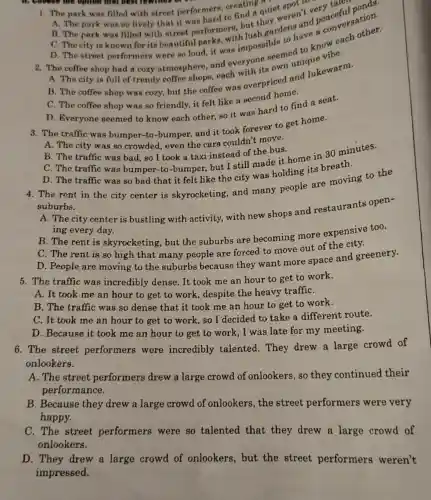B. choose the option that bost rewinds of a
1. The park was filled with street performers creating quiet
A. The park was so lively that it was hard to find a quie weren't very
they
B. The park was filled with street perform with
C. The city is known for its beautiful park was impossible to to know
D. The street performers were so (1) It it was impossible lens and conversation.
A. The city is full of trendy coffee shops, each with its own
B. The coffee shop was cozy, but the coffee was overpriced and lukewarm.
C. The coffee shop was so friendly, it felt like a second home.
D. Everyone seemed to know each other,so it was hard to find a seat.
3. The traffic was bumper-to-bumper,and it took forever to get home.
A. The city was so crowded, even the cars couldn't move.
B. The traffic was bad, so I took a taxi instead of the bus.
C. The traffic was bumper-to-bumper but I still made it home in 30 minutes.
D. The traffic was so bad that it felt like the city was holding its breath.
4. The rent in the city center is skyrocketing, and many people are moving to the
suburbs.
A. The city center is bustling with activity, with new shops and restaurants open-
ing every day.
B. The rent is skyrocketing, but the suburbs are becoming more expensive too.
C. The rent is so high that many people are forced to move out of the city.
D. People are moving to the suburbs because they want more space and greenery.
5. The traffic was incredibly dense. It took me an hour to get to work.
A. It took me an hour to get to work, despite the heavy traffiC.
B. The traffic was so dense that it took me an hour to get to work.
C. It took me an hour to get to work,so I decided to take a different route.
D. Because it took me an hour to get to work, I was late for my meeting.
6. The street performers were incredibly talented . They drew a large crowd of
onlookers.
A. The street performers drew a large crowd of onlookers, so they continued their
performance.
B. Because they drew a large crowd of onlookers, the street performers were very
happy.
C. The street performers were so talented that they drew a large crowd of
onlookers.
D. They drew a large crowd of onlookers, but the street performers weren't
impressed.