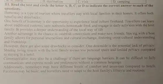 B. destination	C. visit
III. Read the text and circle the letter A, B,C, or D to indicate the correct answer to each of the
questions.
Homestay is a type of tourism where travellers stay with local families in their homes. It offers both
benefits and drawbacks.
One benefit of homestay is the opportunity to experience local culture firsthand. Travellers can learn
about traditional customs taste authentic homemade food, and engage in daily activities with the host
family. It provides a deeper understanding of the local way of life.
Another advantage is the chance to establish connections and make new friends. Staying with a host
family allows for personal interactions and cultural exchange fostering cross-cultural understanding
and friendship.
However, there are also some drawbacks to consider. One downside is the potential lack of privacy.
Sharing living spaces with the host family means less personal space and limited privacy compared
to staying in a hotel.
Communication may also be a challenge if there are language barriers. It can be difficult to fully
communicate and express needs and preferences without a common language.
Additionally, homestays may have different levels of comfort and amenities compared to hotels.
Facilities may be basic and travellers need to adapt to the host family's lifestyle and routines.