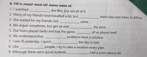 B. Fill in most/most of/ none/none of.
1. I watched __ the film, but not all of it.
2. Many of my friends have travelled a lot, but
__ them has ever been to Africa.
3. She waited for my friends, but
__ came.
4. We argue sometimes, but get on well __ the time.
5. Our team played badly and lost the game. __ of us played well.
6. We understand that __ problems have a solution.
7. I was ill yesterday . I spent __ the day in bed.
8. Like __ people, I try to take a vacation every year.
9. Although these were good students, __ had a score above 60.