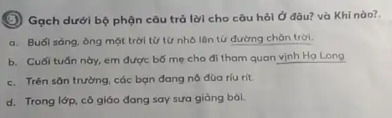 (B) Gạch dưới bộ phận câu trả lời cho câu hỏi Ở đâu? và Khi nào?
a. Buổi sáng, ông mặt trời từ từ nhô lên từ đường chân trời.
b. Cuối tuân này,em được bố mẹ cho đi tham quan vịnh Hạ Long
c. Trên sân trường các bạn đang nô dùa ríu rít.
d. Trong lớp, cô giáo đang say sưa giảng bài.