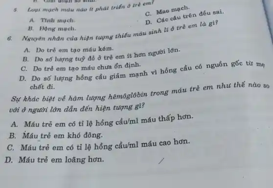 B. Giải đoạn so
5.
Loại mạch màu nào it phát triến ô tré em?
C. Mao mạch.
A. Tinh much.
D. Các câu trên đều sai.
B. Động mạch.
6.
Nguyên nhân của hiện tượng thiếu máu sinh lí ở trẻ em là gì?
A. Do trẻ em tạo máu kém.
B. Do số lượng tuỷ đỏ ở trẻ em ít hơn người lớn.
C. Do trẻ em tạo máu chưa ổn định.
D. Do số lượng hồng cầu giảm mạnh vì hồng cầu có nguồn gốc từ mẹ
chết đi.
Sự khác biệt về hàm lượng hêmôglôbin trong máu trẻ em nhu thế nào so
với ở người lớn dẫn đến hiện tượng gì?
A. Máu trẻ em có tỉ lệ hồng cầu/ml máu thấp hơn.
B. Máu trẻ em khó đông.
C. Máu trẻ em có tỉ lệ hồng cầu/ml máu cao hơn.
D. Máu trẻ em loãng hơn.