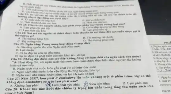 B. Gily to c6 giá của Chính phố phát hành do Nghi how và các khoản cho
vay thi chiet khilu
D. Các khoin che lunthing và dụ trữ của ngàn Risking
vay tài chiết khẩu và du trữ của hệ thống nglin hang trung glan
với các thì sản tài chính trên thị trường tiền lệ, các tài sản tài chính trên thị
điểm nào dưới đây?
A. Ty sult sinh lon thấp hơn
C. Tinh thanh khoin cao hơn
hon
D. Thoi han dai how
Câu 23: Chn cứ vào nguyên nhân, lạm phát được phân loại thành những loại nào?
A. Lam phit chi phí đáy
còn lại đều đúng
D. Lam phat tiến tệ
C. Lam phát chu kéo
Câu 24: Noi mà các nguồn tài chính được luận chuyển từ not thira den nol thiếu được gọi là
thị trurong gi?
A. Thị trung hàng hoá
B. Thị trường tài chính
C. Thị trường vốn
D. Thi trương phai sinh
Câu 25: Ngàn hàng Trung trong hoạt động vì mục đích
A. Gia tǎng nguồn thu cho Ngân sách Nhà nước
B. Lợi nhuận
C. Cả ba đáp án còn lại đều đúng
D. Sự ốn định và phát triển của nền kinh tế -xã hội
Câu 26: Những đạc điểm nào sau đây không đúng với bản chất của ngân sách nhà nước?
Hoạt động thu,chi ngân sách nhà nước luôn luôn được thực hiện theo nguyên tắc không
hoàn trả trực tiếp
B. Ngân sách nhà nước luôn gắn chặt với sở hữu nhà nước
C. Ngân sách nhà nước luôn vận động thường xuyên, liên tục
D. Ngân sách nhà nước nhằm phục vụ lợi ích toàn xã hội
Câu 27: Nǎm 20X7 lạm phát ở Zimbabwe lên mức khoảng một tỷ phần trǎm, vậy có thể
khẳng định Zimbabwe có mức lạm phát nào?
A. Không lạm phát Lạm phát vừa phải
Siêu lạm phát
D. Lạm phát cao
Câu 28: Khoản thu nào dưới đây chiếm tỷ trọng lớn nhất trong tổng thu ngân sách nhà
nước ở Việt Nam?
PHIF
1. Họ tên sinh via
2. Ma số sinh vii
asas 40
3. Nghy sinh:
4. Hoc ky: II....
5. Phòng kiến
6. Hoc phân:
To chin
7. Ngày ki
8. Chữ ký
ông bô: