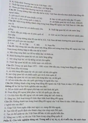 B. Kí Hiệp định Thương mại tự do Việt Nam - EU.
C. Thiết lập quan hệ đối tác chiến lược với Nhật Bản.
D. Tham gia Hiệp định thương mại tự do ASEAN.
Câu 19: Trong những thập niên đầu thế kỉ XXI, Việt Nam đã triển khai nhiều hoạt động đối ngoại nhằm
A. giải quyết triệt để mâu thuẫn với Mỹ.
B. bảo vệ chủ quyền biển đảo Tổ quốC.
C. duy tri vị thế cường quốc ở châu Á.
D. cải thiện quan hệ với tổ chức ASEAN.
Câu 20: Một trong những thành công trong hoạt động đối ngoại của Việt Nam từ 1986 đến nay là
A. Nâng cấp quan hệ với nhiều nước lớn.
giềng.
C. Bước đầu gia nhập các tổ chức quốc tế.
B. Thiết lập quan hệ với các nước láng
liên tiếp.
D. Giữ vai trò Chủ tịch ASEAN nhiều nǎm
Câu 21: Trong những nǎm 90 của thế kỉ XX, Việt Nam đã bình thường hóa quan hệ ngoại
giao với quốc gia nào sau đây?
A. Lào
B. Ai Cập
C. Mỹ
D. Nam Phi
Câu 22. Nội dung nào sau đây phản ánh đúng điểm mới trong hoạt động đối ngoại của Việt
Nam trong những thập ki đầu của thế kỉ XXI?
A. Mở rộng sang lĩnh vực hỗ trợ nhân đạo và thiên tai.
B. Bình thường hóa quan hệ với các nước láng giềng.
C. Mở rộng hợp tác với hệ thống xã hội chủ nghĩa.
D. Thiết lập quan hệ đối tác chiến lược với ASEAN.
Câu 23: Trong các giai đoạn 1975-1985
và từ 1986 đến nay, trong hoạt động đối ngoại,
Việt Nam đều chú trọng
A. ưu tiên hàng đầu quan hệ với các nước xã hội chủ nghĩa.
B. mở rộng quan hệ với nhiều quốc gia và tổ chức quốc tế.
C. nâng cấp quan hệ với các nước lớn trong khu vực và thế giới.
D. hỗ trợ nhân đạo cho các quốc gia trong và ngoài khu vựC.
Câu 24: Những thành công trong hoạt động đối ngoại của Việt Nam từ nǎm 1975 đến nay
không để lại bài học kinh nghiệm nào sau đây?
A. Đề ra chính sách đối ngoại phù hợp với tình hình thế giới.
B. Hoạt động đôi ngoại phải phục vụ lợi ích quốc gia,dân tộC.
C. Uu tiên thúc đầy đối ngoại với các nước cùng thể chế chính trị.
D. Sáng tạo, linh hoạt trong tô chức thực hiện hoạt động đối ngoại.
Câu 25: Những thành tựu trong hoạt động đối ngoại của Việt Nam từ nǎm 1986 đến nay có
ý nghĩa nào sau đây?
A. Giúp Việt Nam ngǎn chặn mọi nguy cơ, xung đột bên ngoài.
B. Tạo tiền đề quyết định cho thành công của công cuộc Đổi mới.
C. Tạo ưu thế quân sự cho Việt Nam để bảo vệ chủ quyền biển đảo.
D. Nâng cao vị thế, uy tín của Việt Nam trong cộng đồng quốc tế.
Phần II. Câu trắc nghiệm đúng sai. Trong mỗi ý a), b),c), d) ở mỗi câu, thí sinh chọn