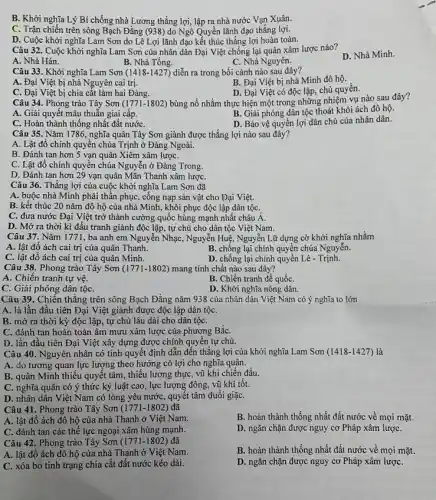 B. Khởi nghĩa Lý Bí chống nhà Lương thắng lợi, lập ra nhà nước Vạn Xuân.
C. Trận chiến trên sông Bạch Đằng (938) do Ngô Quyền lãnh đạo thắng lợi.
D. Cuộc khởi nghĩa Lam Sơn do Lê Lợi lãnh đạo kết thúc thắng lợi hoàn toàn.
Câu 32. Cuộc khởi nghĩa Lam Sơn của nhân dân Đại Việt chống lại quân xâm lược nào?
A. Nhà Hán.
B. Nhà Tống.
C. Nhà Nguyên.
D. Nhà Minh.
Câu 33. Khởi nghĩa Lam Sơn (1418-1427) diễn ra trong bối cảnh nào sau đây?
B. Đại Việt bị nhà Minh đô hộ.
A. Đại Việt bị nhà Nguyên cai trị.
D. Đại Việt có độc lập, chủ quyền.
C. Đại Việt bị chia cắt làm hai Đàng.
Câu 34. Phong trào Tây Sơn (1771-1802) bùng nổ nhằm thực hiện một trong những nhiệm vụ nào sau đây?
A. Giải quyết mâu thuẫn giai cấp.
B. Giải phóng dân tộc thoát khỏi ách đô hộ.
C. Hoàn thành thống nhất đất nướC.
D. Bảo vệ quyển lợi dân chủ của nhân dân.
Câu 35. Nǎm 1786.nghĩa quân Tây Sơn giành được thắng lợi nào sau đây?
A. Lật đổ chính quyên chúa Trịnh ở Đàng Ngoài.
B. Đánh tan hơn 5 vạn quân Xiêm xâm lượC.
C. Lật đổ chính quyền chúa Nguyễn ở Đàng Trong.
D. Đánh tan hơn 29 vạn quân Mãn Thanh xâm lượC.
Câu 36. Thắng lợi của cuộc khởi nghĩa Lam Sơn đã
A. buộc nhà Minh phải thân phục, cống nạp sản vật cho Đại Việt.
B. kết thúc 20 nǎm đô hộ của nhà Minh, khôi phục độc lập dân tộC.
C. đưa nước Đại Việt trở thành cường quốc hùng mạnh nhất châu A.
D. Mở ra thời kì đấu tranh giành độc lập, tự chủ cho dân tộc Việt Nam.
Câu 37. Nǎm 1771, ba anh em Nguyễn Nhạc , Nguyễn Huệ, Nguyễn Lữ dựng cờ khởi nghĩa nhằm
A. lật đổ ách cai trị của quân Thanh.
B. chống lại chính quyền chúa Nguyễn.
C. lật đổ ách cai trị của quân Minh.
D. chống lại chính quyền Lê -Trịnh.
Câu 38. Phong trào Tây Sơn (1771-1802) mang tính chất nào sau đây?
A. Chiến tranh tự vệ
C. Giải phóng dân tộC.
B. Chiến tranh đế quốC.
D. Khởi nghĩa nông dân.
Câu 39. Chiến thẳng trên sông Bạch Đằng nǎm 938 của nhân dân Việt Nam có ý nghĩa to lớn
A. là lần đầu tiên Đại Việt giành được độc lập dân tộC.
B. mờ ra thời kỳ độc lập, tự chủ lâu dài cho dân tộC.
C. đánh tan hoàn toàn âm mưu xâm lược của phương BắC.
D. lần đầu tiên Đại Việt xây dựng được chính quyền tự chủ.
Câu 40. Nguyên nhân có tính quyết định dẫn đến thắng lợi của khởi nghĩa Lam Sơn (1418-1427) là
A. do tương quan lực lượng theo hướng có lợi cho nghĩa quân.
B. quân Minh thiếu quyết tâm, thiếu lương thực, vũ khí chiến đấu.
C. nghĩa quân có ý thức kỷ luật cao, lực lượng đông, vũ khí tốt.
D. nhân dân Việt Nam có lòng yêu nước , quyết tâm đuổi giặC.
Câu 41. Phong trào Tây Sơn (1771-1802) đã
A. lật đổ ách đô hộ của nhà Thanh ở Việt Nam.
B. hoàn thành thống nhất đất nước về mọi mặt.
C. đánh tan các thê lực ngoại xâm hùng mạnh.
D. ngǎn chặn được nguy cơ Pháp xâm lượC.
Câu 42. Phong trào Tây Sơn (1771-1802) đã
B. hoàn thành thống nhất đất nước về mọi mặt.
A. lật đổ ách đô hộ của nhà Thanh ở Việt Nam.
C. xóa bỏ tình trạng chia cắt đất nước kéo dài.
D. ngǎn chặn được nguy cơ Pháp xâm lượC.