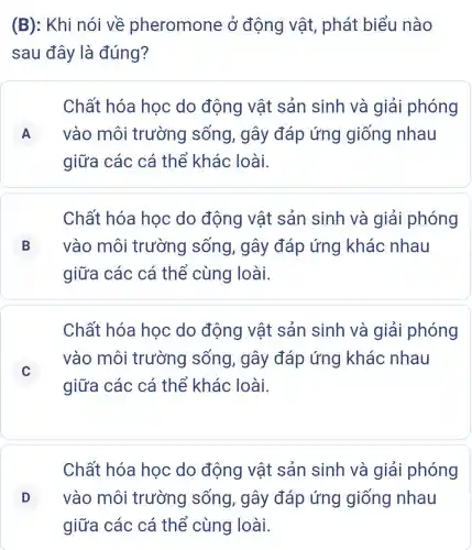 (B): Khi nói về pheromone ở động vật,phát biểu nào
sau đây là đúng?
Chất hóa học do động vật sản sinh và giải phóng
A vào môi trường sống, gây đáp ứng giống nhau A
giữa các cá thể khác loài.
Chất hóa hoc do động vật sản sinh và giải phóng
B vào môi trường sống, gây đáp ứng khác nhau B
giữa các cá thể cùng loài.
Chất hóa học do động vật sản sinh và giải phóng
C
vào môi trường sống , gây đáp ứng khác nhau
C
giữa các cá thể khác loài.
Chất hóa học do động vật sản sinh và giải phóng