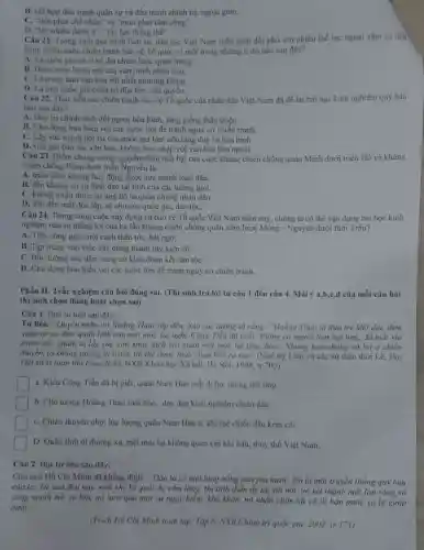 B. kết hợp đấu tranh quân sự và đầu tranh chính trị ngoại giao.
C. "tiên phát chế nhân" và "mưu phạt tâm công".
D. "lấy nhiều đánh it","lấy lực thắng thế".
Câu 21. Trong suốt quá trình lịch sử.dân tộc Việt Nam luôn phải đối phó với nhiều thế lực ngoại xâm và tiến
hành nhiều cuộc chiến tranh bảo vệ Tổ quốc vi một trong những lí do nào sau đây?
A. Là quốc gia có vị trí địa chiến lược quan trọng.
B. Dược xem là cái nôi của vǎn minh nhân loại
C. Là trung tâm vǎn hóa bật nhất phương Đông.
D. Là một quốc gia chưa có độc lập, chủ quyển.
Câu 22. Thực tiến các chiến tranh bảo vệ Tổ quốc của nhân dân Việt Nam đã để lai bài học kinh nghiệm quy báu
nào sau đây?
A. Duy tri chính sách đối ngoại hòa bình láng giếng thân thiện.
B. Chủ động hòa hiếu với các nước lớn để tránh nguy cơ chiến tranh.
C. Lấy sức mạnh nội tại của quốc gia làm nền tảng duy tri hòa bình.
D. Giữ gin bản sắc vǎn hóa, không hóa nhập với vǎn hóa bên ngoài.
Câu 23. Diểm chung trong nguyên nhân thất bại của cuộc kháng chiến chống quân Minh dưới triều Hồ và kháng
chiến chống Pháp dưới triều Nguyễn lả
A. triều đinh không huy động được sức mạnh toàn dân.
B. đều không có sự lãnh đạo tài tình của các tướng giỏi.
C. không nhận được sự ủng hộ từ quần chúng nhân dân.
D. dẫn đến mất độc lập, tự chủ của quốc gia, dân tộC.
Câu 24. Trong công cuộc xây dựng và bảo vệ Tổ quốc Việt Nam hiện nay chúng ta có thể vận dụng bài học kinh
nghiệm nào từ thắng lợi của ba lần kháng chiến chống quân xâm lược Mông - Nguyên dưới thời Trần?
A. Tiến công giặc một cách thần tốc, bắt ngờ.
B. Tập trung vào việc xây dựng thành lũy kiên cố.
C. Bồi dưỡng sức dân, cùng cố khối đoàn kết dân tộC.
D. Chủ động hòa hiểu với các nước lớn đề tránh nguy cơ chiến tranh.
Phần II. Trắc nghiệm câu hỏi đúng sai.từ câu 1 đến câu 4. Mỗi ý a,b,c,d của mỗi câu hỏi
thí sinh chọn đúng hoặc chọn sai)
Câu 1. Đọc tư liệu sau đây:
Tư liệu. "Quyền nghe tin Hoằng Tháo sắp đến, bảo các tướng tả rằng: "Hoằng Tháo là đứa trẻ khờ dai, đem
quân từ xa đến.quân lính còn mệt mỏi, lại nghe Công Tiễn đã chết, không có người làm nội ứng, đã mất via
trước rồi. Quân ta lấy sức còn khỏe địch với quân mẹt mỏi, tắt phả đượC.. Nhưng bọn chúng có lợi ở chiến
thuyền, ta không phòng bị trước thì thể được thua chưa biết ra sao" (Ngô Sy Liên và các sử thần thời Lê, Đại
Việt sử kí toàn thư (bán dịch), NXB Khoa học Xã hội Hà Nội, 1998
a. Kiều Công Tiến di bị giết, quân Nam Hán mất đi lực lượng nội ứng.
b. Chủ tướng Hoǎng Tháo tuổi nhỏ, dày dạn kinh nghiệm chiến đấu.
C. Chiến thuyền nhỏ; lực lượng quân Nam Hán ít, khí thế chiến đấu kém còi.
D. Quân linh đi đường xa, mẹt mòi lại không quen với khí hậu, thủy thổ Việt Nam.
Câu 2. Đọc tư liệu sau đây:
Chủ tịch Hồ Chí Minh đã khẳng định:" Dân ta có một lòng nồng nàn yêu nướC. Đó là một truyền thống quý báu
của ta. Từ xưa đến nay, mỗi khi Tổ quốc bị xám lǎng, thì tinh thần ấy lại sôi nổi,nó kết thành một làn sóng vô
cùng mạnh mẽ, to lớn, nó lướt qua mọi sự nguy hiểm.khó khǎn, nó nhấn chìm tất cả lũ bán nước và lũ
nướC."
(Trích Hồ Chí Minh toàn tập, Tập 6, NXB Chính trị quốc gia, 2002