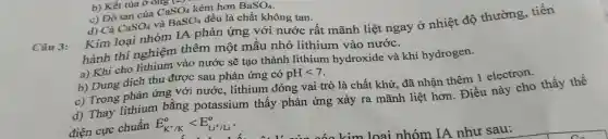 b) Kết tủa ở 015 t
c) Độ tan của CaSO_(4) kém hơn BaSO_(4)
d) Cả CaSO_(4) và BaSO_(4) đều là chất không tan.
Kim loại nhóm IA phản ứng với nước rất mãnh liệt ngay ở nhiệt độ thường, tiến
hành thí nghiệm thêm một mẫu nhỏ lithium vào nước.
a) Khi cho lithium vào nước sẽ tạo thành lithium hydroxide và khí hydrogen.
b) Dung dịch thu được sau phản ứng có pHlt 7
c) Trong phản ứng với nước, lithium đóng vai trò là chất khử, đã nhân thêm 1 electron.
d) Thay lithium bằng potassium thấy phản ứng xảy ra mãnh liệt hơn Điều này cho thấy thế
điên cực chuẩn E_(K^+/K)^olt E_(Li^+/Li)^o