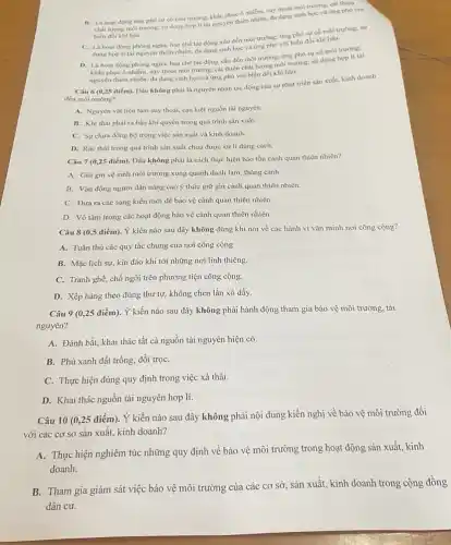 B. La hoat dọng ứng phó sự có môi trường; khắc phục ô nhiễm, suy thoái môi trường, cài thiện
chất lượng môi trường:sử dụng hợp lí tải nguyên thiên nhiên.da dạng sinh học và ứng phó với
biến đồi khi hậu.
C. La hoat dọng phòng ngửa, hạn chế tác động xấu đến môi trường; ứng phó sự có môi trường:sứ
dung hop li tai nguyên thiên nhiên, đa dạng sinh học và ứng phó với biển đối khi hậu.
D. Là hoạt động phòng ngửa, hạn chế tác động xấu đến môi trường; ứng phó sự cố môi trường:
khắc phục ô nhiếm,suy thoái môi trường.cài thiện chất lượng môi trường; sử dụng hợp li tài
nguyên thiên nhiên, đa dạng sinh học và ứng phó với biến đối khí hậu.
Câu 6 (0,25 điểm).Dâu không phải là nguyên nhân tác động của sự phát triển sản xuất, kinh doanh
đến môi trường?
A. Nguyên vật liệu làm suy thoái, cạn kiệt nguồn tài nguyên.
B. Khí thải phát ra bầu khí quyển trong quá trình sản xuất.
C. Sự chưa đồng bộ trong việc sản xuất và kinh doanh.
D. Rác thải trong quá trình sản xuất chưa được xử lí đúng cách.
Câu 7 (0,25 điểm).Đâu không phải là cách thực hiện bảo tồn cảnh quan thiên nhiên?
A. Giữ gin vệ sinh môi trường xung quanh danh lam, thắng cảnh.
B. Vận động người dân nâng cao ý thức giữ gìn cảnh quan thiên nhiên.
C. Đưa ra các sáng kiến mới để bảo vệ cảnh quan thiên nhiên.
D. Vô tâm trong các hoạt động bảo vệ cảnh quan thiên nhiên.
Câu 8 (0,5 điểm)Ý kiến nào sau đây không đúng khi nói về các hành vi vǎn minh nơi công cộng?
A. Tuân thủ các quy tắc chung của nơi công cộng
B. Mặc lịch sự kín đáo khi tới những nơi linh thiêng.
C. Tranh ghế, chỗ ngồi trên phương tiện công cộng.
D. Xếp hàng theo đúng thứ tự, không chen lấn xô đẩy.
Câu 9 (0,25 điểm).Ý kiến nào sau đây không phải hành động tham gia bảo vệ môi trường, tài
nguyên?
A. Đánh bắt, khai thác tất cả nguồn tài nguyên hiện có.
B. Phủ xanh đất trống, đồi trọC.
C. Thực hiện đúng quy định trong việc xả thải.
D. Khai thác nguồn tài nguyên hợp lí.
Câu 10 (0,25 điểm). Ý kiến nào sau đây không phải nội dung kiến nghị về bảo vệ môi trường đối
với các cơ sở sản xuất, kinh doanh?
A. Thực hiện nghiêm túc những quy định về bảo vệ môi trường trong hoạt động sản xuất, kinh
doanh.
B. Tham gia giám sát việc bảo vệ môi trường của các cơ sở, sản xuất, kinh doanh trong cộng đồng
dân cư.