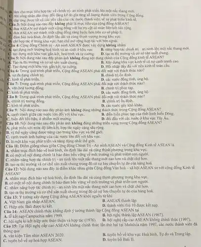 B. làm cho mục tiêu hợp tác về chính trị- an ninh phát triển lên một nấc thang mới.
C. đời sống nhân dân thay đổi đáng kể do gia tǎng số lượng thành viên trong Cộng đồng.
D. đáp ứng được tất cả các yêu cầu của các nước thành viên về sự phát triển kinh tế.
Câu 3: Nội dung nào sau đây không phải là mục tiêu của cộng đồng ASEAN?
A. đưa ASEAN trở thành một cộng đồng với ba trụ cột có mức liên kết sâu rộng.
A. đưa ASEAN trở thành một cộng đồng ràng buộc hơn trên cơ sở pháp lí.
C. đảm bảo hoà bình, ổn định lâu dài và cùng thịnh vượng trong khu vựC.
D. chỉ hợp tác ở trong khu vực, hạn chế mở rộng hợp tác với bên ngoài.
Câu 4: Cộng đồng Chính trị - An ninh ASEAN được xây dựng không nhằm
A. tạo dựng môi trường hoà bình và an ninh ở khu vựC.
B. nâng hợp tác chính trị - an ninh lên một nấc thang mới.
C. tạo dựng một khu vực gắn kết, hoà bình và tự cường.
D. tạo ra thị trường và cơ sở sản xuất chung.
Câu 5: Nội dung nào sau đây phản ánh không đúng nội dung chính của Cộng đồng kinh tế ASEAN?
A. Tạo ra thị trường và cơ sở sản xuất chung.
B. Xây dựng khu vực kinh tế có sự cạnh tranh cao.
C. Tạo dựng một khu vực gắn kết, tự cường.
D. Hội nhập đầy đủ với nền kinh tế toàn cầu.
Câu 6: Trong quá trình phát triển, Cộng đồng ASEAN phải đối mặt với thách thức nào?
A. sự đa dạng chính trị.
B. chính trị ổn định.
C. kinh tế phát triển.
D. các nước đồng tình, ủng hộ.
Câu 7: Trong quá trình phát triển, Cộng đồng ASEAN phải đối mặt với thách thức nào?
A. vǎn hoá tương đồng.
B. chính trị phức tạp.
C. kinh tế phát triển.
D. các nước đồng tình,ủng hộ.
Câu 8: Trong quá trình phát triển, Cộng đồng ASEAN phải đối mặt với thách thức nào?
A. chính trị tương đồng.
B. chính trị ổn định.
C. kinh tế phát triển.
D. các nước gây khó khǎn.
Câu 9: Nội dung nào sau đây phản ánh không đúng những thách thức trong Cộng đồng ASEAN?
A. cạnh tranh giữa các nước lớn đối với khu vựC.
B. diễn biến phức tạp của tình hình biển Đông.
C. biến đổi khí hậu,ô nhiễm môi trường.
D. đối đầu với các nước ở khu vực Tây Âu.
Câu 10. Nội dung nào sau đây phản ánh không đúng những triển vọng trong Cộng đồng ASEAN?
A. phát triển với mức độ liên kết, hợp tác ngày càng sâu rộng.
B. vị thế ngày càng được nâng cao trong khu vực và thế giới.
C. cạnh tranh ảnh hưởng của các nước lớn đối với khu vựC.
D. là một khu vực phát triển và nǎng động nhất thế giới.
Câu 11: Điểm giống nhau giữa Cộng động Chính Trị - An ninh ASEAN và Cộng đồng Kinh tế ASEAN là
A. nhằm mục đích bảo vệ hoà bình, ổn định lâu dài và cùng thịnh phượng trong khu vựC.
B. có một số nội dung chính là bảo đảm bền vững về môi trường và phát triênt con người.
C. nhằm nâng hợp tác chính trị - an ninh lên một nấc thang mới cao hơn và chặt chẽ hơn.
D. tạo ra thị trường và cơ chế sản xuất chung trong đó có sự lưu chuyển tự do của hàng hoá.
Câu 12: Nội dung nào sau đây là điểm khác nhau giữa Cộng đồng Vǎn hoá - xã hội ASEAN so với cộng đồng Kinh tế
ASEAN?
A. nhằm mục đích bảo vệ hoà bình, ổn định lâu dài và cùng thịnh phượng trọng khu vựC.
B. có một số nội dung chính là bảo đảm bền vững về môi trường và phát triển con người.
C. nhằm nâng hợp tác chính trị - an ninh lên một nấc thang mới cao hơn và chặt chẽ hơn.
D. tạo ra thị trường và cơ chế sản xuất chung trong đó có sự lưu chuyển tự do của hàng hoá.
Câu 13: Ý tưởng xây dựng Cộng đồng ASEAN khởi nguồn từ khi
A. Việt Nam gia nhập ASEAN.
B. ASEAN thành lập.
C. Hiệp ước Bali được kí kết.
D. thành viên thứ 10 được kết nạp.
Câu 14: ASEAN chính thức khẳng định ý tưởng thành lập Cộng đồng ASEAN tại
A. lễ kết nạp Campuchia nǎm 1999.
B. hội nghị thành lập ASEAN (1967)
C. hội nghị kí kết hiệp ước thân thiện và hợp tác (1976).
D. hội nghị cấp cao ASEAN không chính thức
Câu 15: Tại Hội nghị cấp cao ASEAN không chính thức lần thứ hai tại Malaixia nǎm 1997, các nước thành viên đã
thông qua
A. vǎn kiện Tầm nhìn ASEAN 2020.
C. tuyên bố về sự hoà hợp ASEAN.
B. tuyên bố về khu vực Hoà bình,Tự do và Trung lập.
D. tuyên bố Bali II.