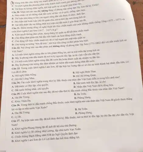 (B) Mang tính dân chủ.dùng sức mạnh quan sự
C. Từ khởi nghĩa địa phương phát triển thành chiến tranh giải phóng đạn
D. Thể hiện tư tường nhân nghĩa, kết hợp quân sự và ngoại giao khéo léo.
Câu 30. Nhận xét nào sau đây không đúng về phong trào nông dân Tây Sơn thế kỳ XVIII?
A. Đảm nhận vai trò thống nhất đất nước và bảo vệ tổ quốc, chống xâm lượC.
B. Thể hiện khả nǎng to lớn của người nông dân nếu được tổ chức, lãnh đạo.
C. Đã chấm dứt hoàn toàn chế độ quân chủ, mở ra thời đại mới trong lịch sử.
D. Tạo điều kiện cho sự thống nhất mọi mặt của đất nước ở giai đoạn sau đó.
Câu 31. Điềm tương đồng về nghệ thuật kết thúc chiến tranh của cuộc kháng chiến chống Tống
(1075-1077) và
cuộc khởi nghĩa Lam Sơn (1417-1427) là gì?
A. Kiên quyết không đàm phán, dùng thắng lợi quân sự để kết thúc chiến tranh.
B. Chủ động đàm phán khi bắt đầu tiến hành các hoạt động chiến tranh.
C. Chủ động kết thúc chiến tranh khi đã có thế mạnh trên mặt trận quân sự.
D. Chú trọng tư tưởng "hòa để tiến", kết hợp tiến công và đàm phán hòa bình.
Câu 32. Nội dung nào sau đây phản ánh không đúng về phong trào Tây Sơn (1771-1802) đối với tiến trình lịch sử
Việt Nam?
A. Là cuộc khởi nghĩa nông dân to lớn giành thắng lợi.mở ra một triều đại trong lịch sử.
B. Đây là phong trào đấu tranh đã mở ra kỷ nguyên độc lập, tự do vĩnh viễn cho dân tộC.
C. Từ một cuộc khởi nghĩa nông dân đã vươn lên hoàn thành xuất sắc nhiệm vụ dân tộC.
D. Đây là phong trào nông dân đảm nhiệm sứ mệnh đấu tranh thống nhất đất nướC.
Câu 33. Trong cuộc khởi nghĩa Lam Sơn để tập hợp lực lượng đặt cơ sở cho sự hình thành hạt nhân đầu tiên.Lê
Lợi đã tổ chức
A. Hội nghị Diên Hồng
B. Hội nghị Bình Than.
C. Hội thề Lũng Nhai.
D. Hội thề Đông Quan.
Câu 34. Các cuộc khởi nghĩa trong thời kỳ Bắc thuộc của nhân dân Việt Nam diễn ra trong bối cảnh nào?
A. Đất nước có độc lập, chủ quyền.
B. Đất nước mất độc lập, tự chủ.
C. Đất nước thống nhất, chủ quyền.
D. Nhân dân Việt Nam đã bị đồng hóa.
Câu 35. Cuộc khởi nghĩa nào sau đây đã mở đầu thời kì đấu tranh chống Bắc thuộc của nhân dân Việt Nam?
A. Hai Bà Trưng.
B. Bà Triệu.
C. Khúc Thừa Dụ.
D. Phùng Hưng.
Câu 36. Trong thời kì đấu tranh chống Bắc thuộc, cuộc khởi nghĩa nào của nhân dân Việt Nam đã giành được thẳng
lợi và lập ra nhà nước Vạn Xuân?
A. Hai Bà Trưng.
B. Bà Triệu.
C. Lý Bí.
D. Phùng Hưng.
Câu 37. Sự kiện nào sau đây đã kết thúc thời kỳ Bắc thuộc, mở ra thời kì độc lập.tự chủ lâu dài cho dân tộc Việt
Nam?
A. Khởi nghĩa Phùng Hưng lật đổ ách đô hộ của nhà Đường.
B. Khởi nghĩa Lý Bí chống nhà Lương, lập nhà nước Vạn Xuân.
C. Chiến thẳng Bạch Đằng nǎm 938 do Ngô Quyền lãnh đạo.
D. Khởi nghĩa Lam Sơn do Lê Lợi lãnh đạo kết thúc thắng lợi.