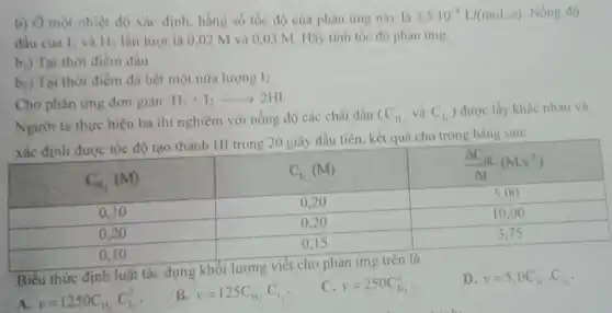 b) Ờ một nhiệt độ xác định, hàng số tốc độ của phản úmg này là 2,5 cdot 10^-4 mathrm(~L) /(mathrm(mol) . mathrm(s)) . Nồng độ đầu của mathrm(I)_(2) và mathrm(H)_(2) lần lượt là 0,02 mathrm(M) và 0,03 mathrm(M) . Hãy tính tốc độ phản úmg:
b.) Tại thời điểm đầu.
b.) Tại thời điểm đã hết một nửa lượng mathrm(I)_(2) .
Cho phàn úng đơn giàn: mathrm(H)_(2)+mathrm(I)_(2) longrightarrow 2 mathrm(HI) 
Người ta thực hiện ba thí nghiệm với nồng độ các chất đầu (mathrm(C)_(13). , và mathrm(C)_(12) ) được lấy khác nhau và xác định được tốc độ tạo thành mathrm(HI) trong 20 giây đầu tiên, kết quả cho trong bàng sau:

 mathrm(C)_(12)(mathrm(M)) & mathrm(C)_(12)(mathrm(M)) & (Delta mathrm(C)_(mathrm(II)))/(Delta mathrm(t))(mathrm(Ms)^-1) 
 0,10 & 0,20 & 5,00 
 0,20 & 0,20 & 10,00 
 0,10 & 0,15 & 3,75 


Biểu thức định luật tác dụng khối lượng viết cho phản ứng trên là
A. v=1250 mathrm(C)_(12), mathrm(C)_(12)^2 .
B. v=125 mathrm(C)_(12), mathrm(C)_(1) .
C. v=250 mathrm(C)_(12)^2 .
D. v=5,0 mathrm(C)_(12), mathrm(C)_(12) .