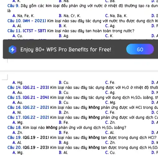 B. Na.
Câu 9. Dãy gồm các kim loại đều phản ứng với nước ở nhiệt độ thường tạo ra đun
là
A. Na, Fe, K.
B. Na, Cr. K.
C. Na, Ba, K.
D. E
Câu 10. [MH - 2021] Kim loại nào sau đây tác dụng với nước thu được dung dịch kì
A. Al.
B. K.
C. Ag.
D. F
Câu 11. [CTST - SBT1 Kim loại nào sau đây tan hoàn toàn trong nước?
A. Cu.
B. Ag.
C. K.
D.
Enjoy 80 + WPS Pro Benefits for Free!
A. Hg.
B. Cu.
C. Fe.
D.
Câu 14. [QG.21 - 2031 Kim loại nào sau đây tác đụng được với H_(2)O ở nhiệt độ thườ
A. Au.
B. Cu.
C. Ag.
D. N
Câu 15. [QG.21 - 204] Kim loại nào sau đây tác đụng với dung dịch H_(2)SO_(4) loãng, tr
A. Au.
B. Cu.
C. Mg.
D. A
Câu 16. [QG.22 - 202] Kim loại nào sau đây không phản ứng được với HCl trong đu
A. Ni.
B. Zn.
C. Fe.
D. C
Câu 17. [QG.22 - 202] Kim loại nào sau đây không phản ứng được với dung dịch Cl
A. Mg.
B. Fe.
C. Zn.
D. A
Câu 18. Kim loại nào không phản ứng với đung địch H_(2)SO_(4) loãng?
A. Zn.
B. Fe.
C. Al.
D. A
Câu 19. (QG.19-201)Kim loại nào sau đây không tan được trong đung địch HCl?
A. Al.
B. Ag.	C. Zn.
D. /
Câu 20. (QG.19 - 203) Kim loại nào sau đây không tan được trong đung dịch H_(2)SO_(L)
B. Al.
D. F
A. Mg.
C. Cu.
C. Bà.
D. b