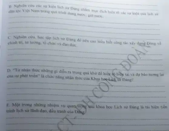 __
B. Nghiên cưu các sự kiện lịch sử Đàng nhằm mục đich hiểu rõ các sự kiện của lịch sử
nhiêu nó các sự kiện của lịch sử
__
..........
someth is
...............
chính trị, tư tưởng.tố chức và đạo đứrC.	biết công tác xây dựng Đảng về
__ cossing tirris
mii rais invites
......................................................................	sift
.
D. "Từ nhận thức những gì diễn ra trong quá khứ để hiểu to hiện tại và dự bảo tương lai
của sự phát triển " là chức nǎng nhận thức của Khoa học Lịch sứ Đảng?
__
is a	savin .......................................................................
..........insuminist signism
in siems ......................................................................
nature ttte this
t..................................................................... ................simults survive ten
sessive res
E. Một trong những nhiệm vụ quan trọng của khoa học Lịch sử Đảng là tái hiện tiến
trình lịch sử lãnh đạo, đấu tranh của Đảng.
__
.
usussis
......................................................................