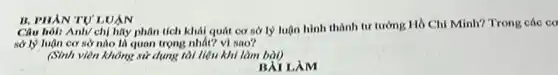 B. PHẢN TỰ'LUẬN
Câu hỏi: Anh/ chị hãy phân tích khái quát cơ sở lý luận hình thành tư tưởng Hồ Chí Minh?Trong các cơ
sở lý luận cơ sở nào là quan trọng nhất? vì sao?
(Sinh viên không sử dụng tài liệu khi làm bài)
LÀM