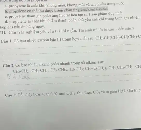 b. propylene có thể thu được trong phản ứng cracking alkane.
c. propylene tham gia phản ứng hydrat hóa tạo ra 1 sản phầm duy nhất.
d. propylene là chất khí chiếm thành phần chủ yếu của khí trong bình gas nhiên
bếp gas nấu ǎn hàng ngày.
III. Câu trắc nghiệm yêu cầu trả lời ngắn. Thí sinh trả lời từ câu 1 đến câu 7
Câu 1. Có bao nhiêu carbon bậc III trong hợp chất sau:
CH_(3)-CH(CH_(3))-CH(CH_(3))-C
__
Câu 2 . Có bao nhiêu alkane phân nhánh trong số alkane sau:
CH_(3)-CH_(2)-CH_(2)-CH_(3);CH_(3)-CH(CH_(3))-CH_(3);CH_(3)-C(CH_(3))_(2)-CH_(3)-CH_(3)-CH_(2)-CH
......................................................................
Câu 3: Đốt cháy hoàn toàn 0,02 mol C_(3)H_(6) thu được CO_(2) và m gam H_(2)O Giá trị C