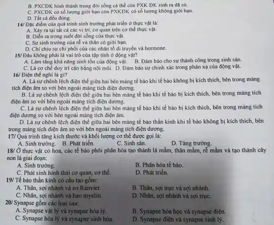 B. PXCĐK hinh thành trong đời sống cá thể còn PXK ĐK sinh ra đã có.
C. PXCĐK có số lượng giới hạn còn PXKĐK có số lượng không giới hạn.
D. Tất cả đều đúng.
14/ Đặc điểm của quá trình sinh trưởng phát triển ở thực vật là:
A. Xảy ra tại tất cả các vị trí, cơ quan trên cơ thể thực vật.
B. Diễn ra trong suốt đời sống của thực vật.
C. Sự sinh trưởng của rễ và thân có giới hạn.
D. Chỉ chịu sự chi phối của các nhân tố di truyền và hormone.
15/ Đâu không phải là vai trò của tập tính ở đông vật?
A. Làm tǎng khả nǎng sinh tồn của động vật.B. Đảm bảo cho sự thành công trong sinh sản.
C. Là cơ chế duy trì cân bằng nội môi. D . Đảm bảo sự chính xác trong phản xạ của động vật.
16/ Điên thế nghỉ là gì?
A. Là sự chênh lệch điện thế giữa hai bên màng tế bào khi tế bào không bị kích thích, bên trong màng
tích điện âm so với bên ngoài màng tích điện dương.
B. Là sự chênh lệch điện thế giữa hai bên màng tế bào khi tế bào bị kích thích, bên trong màng tích
điện âm so với bên ngoài màng tích điện dương.
C. Là sự chênh lệch điện thế giữa hai bên màng tế bào khi tế bào bị kích thích, bên trong màng tích
điện dương so với bên ngoài màng tích điện âm.
D. Là sự chênh lệch điện thế giữa hai bên màng tế bào thần kinh khi tế bào không bị kích thích, bên
trong màng tích điện âm so với bên ngoài màng tích điện dương.
17/ Quá trình tǎng kích thước và khối lượng cơ thể được gọi là:
A. Sinh trưởng B. Phát triển.
C. Sinh sản.
D. Tǎng trưởng.
18/ Ở thực vật có hoa. các tế bào phôi phân hóa tao thành lá mầm, thân mầm, rễ mầm và tạo thành cây
non là giai đoạn:
A. Sinh trưởng
B. Phân hóa tế bào.
C. Phát sinh hình thái cơ quan, cơ thể.
D. Phát triển.
19/ Tế bào thần kinh có cấu tạo gồm:
A. Thân, sợi nhánh và eo Ranvier.
B. Thân, sợi trục và sợi nhánh.
C. Nhân, sợi nhánh và bao myelin.
D. Nhân, sợi nhánh và sợi trụC.
20/ Synapse gồm các loai sau:
A. Synapse vật lý và synapse hóa lý.
B. Synapse hóa học và synapse điện.
C. Synapse hóa lý và synapse sinh hóa.
D. Synapse điện và synapse sinh lý.