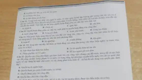 B. sự phân biệt đối xu vi lý do tôn giáo.
C. nư thiếu vàn hóa
D. nur lam dung quyền han.
Câu 11. Trong buó hội diễn vǎn nghệ kì niệm 30 nǎm ngày thánh lập trường phó thông dân tộc nói trú X.
các học sinh đều được khuyến khích mặc trang phục truyền thống, biểu diễn các bái hát và điêu múa đác sác
của dân tộc minh.Việc làm đó thể hiện quyền bình đẳng giữa các dân tộc trên lĩnh vực
A. Kinh té.
B. chinh tri
C. giáo dụC.
D. van hóa.
Câu 12. Quyền binh đẳng giữa các dân tộc xuất phát tú quyền bình đẳng của công dân
A. trước pháp luật.
B. trong gia dinh
C. trước nhá nướC.
D. trong lao động.
Câu 13. Nhà nước luôn quan tâm hồ tra vốn đói với vùng sâu, vùng xa vùng đặc biệt khó khǎn lá thế hiện
nội dung quyền bình đẳng giữa các dân tộc trên phương diện
A. kinh to
B. tin ngurong.
C. truyền thong.
D. tôn giáo.
Câu 14. Noi dung nào sau đây thể hiện sự bình đẳng của công dân trong việc thực hiện nghĩa vu truóc Nhá
nước và xã hội?
A. Lura chon loa hình bảo hiểm
B. Từ bỏ quyền thức kế tài sản.
C. Tham gia bào vệ Tổ quốC.
D. Hỗ trọ người giá neo đơn.
Câu 15. Quyền của công dân tham gin thảo luận vào các công việc chung của đất nước trong tất cá các lĩnh
vực đời nồng xh hội, trong phạm vi cá nước và trong từmp địa phương; quyền kiến nghị với các cơ quan nhà
nước về xây dựng bộ máy nhà nước và xây dựng phát triển kinh tế - xã hội là nội dung của quyền nào dưới
đây?
A. Quyền tư do ngôn luận.
B. Quyen tham gir quản lí nhà nước và xã hội
C. Quyền đóng góp của công dân.
D. Quyền làm chu của công dân.
ngang nhau, đươc tạo điều kiện và cơ hội