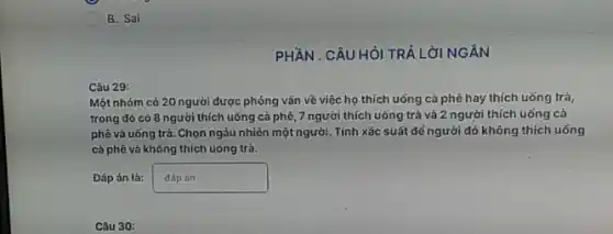 B. Sai
Câu 29:
Một nhóm có 20 người được phóng vấn về việc họ thích uống cả phê hay thích uống trả,
trong đó có 8 người thích uống cả phê, 7 người thích uống trà và 2 người thích uống cả
phê và uống trả .Chọn ngâu nhiên một người . Tính xác suất để người đó không thích uống
cà phê và không thích uống trà.
Đáp án là: pn
Câu 30:
PHẦN . CÂU HỎI TRẢ LỜI NGÀN