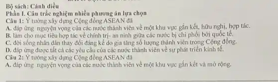 Bộ sách: Cánh diều
Phần I. Câu trắc nghiệm nhiều phương án lựa chọn
Câu 1: Y tưởng xây dựng Cộng đồng ASEAN đã
A. đáp ứng nguyện vọng của các nước thành viên về một khu vực gắn kết,hữu nghị, hợp táC.
B. làm cho mục tiêu hợp tác về chính trị- an ninh giữa các nước bị chi phối bởi quốc tê.
C. đời sống nhân dân thay đổi đáng kê do gia tǎng số lượng thành viên trong Cộng đồng.
D. đáp ứng được tất cả các yêu cầu của các nước thành viên về sự phát triển kinh tế.
Câu 2: Ý tưởng xây dựng Cộng đồng ASEAN đã
A. đáp ứng nguyện vọng của các nước thành viên về một khu vực gắn kết và mở rộng.