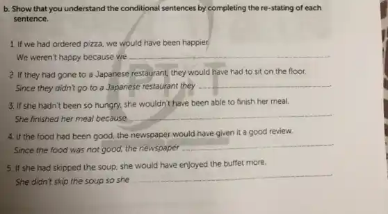 b. Show that you understand the conditional sentences by completing the re-stating of each
sentence.
1. If we had ordered pizza, we would have been happier.
We weren't happy because we
__
2. If they had gone to a Japanese restaurant, they would have had to' sit on the floor.
Since they didn't go to a Japanese restaurant they
__
3. If she hadn't been so hungry, she wouldn't have been able to finish her meal.
She finished her meal because
__
4. If the food had been good, the newspaper would have given it a good review.
Since the food was not good, the newspaper
__
5. If she had skipped the soup, she would have enjoyed the buffet more.
She didn't skip the soup so she
__