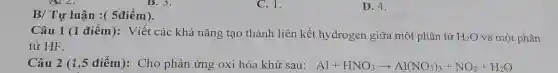 B/ Tự luận :(5điểm).
C. 1.
Câu 1 (1 điểm):Viết các khả nǎng tạo thành liên kết hydrogen giữa một phân tử H_(2)O và một phân
tử HF.
Câu 2 (1,5 điểm):Cho phản ứng oxi hóa khử sau: Al+HNO_(3)arrow Al(NO_(3))_(3)+NO_(2)+H_(2)O
D. 4.