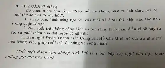 B. TỰ LUẬN (7 điểm)
Có quan điểm cho rằng: "Nếu tuổi trẻ không phát ra ánh sáng rực rỡ,
mọi thứ sẽ mất đi sức hút".
1. Theo bạn, "ánh sáng rực rỡ" của tuổi trẻ được thể hiện như thế nào
trong cuộc sống?
2. Nếu tuổi trẻ không cống hiến và tỏa sáng, theo bạn, điều gì sẽ xảy ra
với sự phát triển của đất nước và xã hội?
3. Bạn nghĩ Đoàn Thanh niên Cộng sản Hồ Chí Minh có vai trò như thế
nào trong việc giúp tuổi trẻ tỏa sáng và cống hiến?
(Viết một đoạn vǎn không quá 700 từ trình bày suy nghĩ của ban theo
những gợi mở nêu trên).