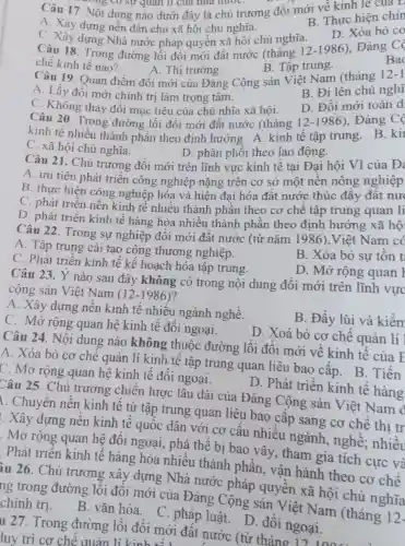 B. Thực hiện chu
Câu 17. Nội dung nào dưới đây là chủ trương đồi mới về kinh tế của L
A. Xây dựng nền dân chủ xã hội chủ nghĩa.
D. Xóa bỏ co
C. Xây dựng Nhà nước pháp quyền xã hoi chủ nghĩa.
Bad
Câu 18. Trong đường lối đôi mới đất nước (tháng 12 -1986), Đảng Có
chế kinh tế nào?
B. Tập trung.
A. Thị trường.
B. Đi lên chủ nghĩ
Câu 19. Quan điểm đổi mới của Đảng Cộng sản Việt Nam (tháng 12-1
A. Lấy đổi mới chính trị làm trọng tâm.
D. Đổi mới toàn d
C. Không thay đổi mục tiêu của chủ nhĩa xã hội.
Câu 20. Trong đường lối đổi mới đất nước (tháng 12 -1986), Đảng
kinh tế nhiều thành phần theo đinh hướng A kinh tế tập trung B. kil
D. phân phối theo lao động.
C. xã hội chủ nghĩa.
Câu 21. Chủ trương đồi mới trên lĩnh vực kinh tế tại Đại hội VI của Đ:
A. ưu tiên phát triển công nghiệp nặng trên cơ sở một nền nông nghiệp
B. thực hiện công nghiệp hóa và hiện đại hóa đất nước thúc đầy đất nưc
C. phát triên nền kinh tế nhiều thành phần theo cơ chế tập trung quan li
D. phát triển kinh tế hàng hóa nhiều thành phần theo định hướng xã hộ
Câu 22. Trong sự nghiệp đổi mới đất nước (từ nǎm 1986).Việt Nam có
A. Tập trung cải tạo công thương nghiệp.
B. Xóa bò sự tồn t
C. Phát triển kinh tế kế hoạch hóa tập trung.
D. Mở rộng quan I
Câu 23. Ý nào sau đây không có trong nội dung đổi mới trên lĩnh vực
cộng sản Việt Nam (12-1986) ?
B. Đầy lùi và kiểm
A. Xây dựng nền kinh tế nhiều ngành nghề.
D. Xoá bỏ cơ chế quản lí
C. Mở rộng quan hệ kinh tế đối ngoại.
Câu 24. Nội dung nào không thuộc đường lối đổi mới về kinh tế của Đ
A. Xóa bỏ cơ chế quản lí kinh tế tập trung quan liêu bao cấp B. Tiến
C. Mở rộng quan hệ kinh tế đối ngoại.
D. Phát triển kinh tế hàng
Câu 25. Chủ trương chiên lược lâu dài của Đảng Cộng sản Việt Nam đ
. Chuyển nền kinh tế từ tập trung quan liêu bao cấp sang cơ chế thi tr
. Xây dựng nên kinh tế quốc dân với cơ cấu nhiều ngành,nghề; nhiều
Mở rộng quan hệ đối ngoại,, phá thế bị bao vây, tham gia tích cực và
Phát triển kinh tế hàng hóa nhiều thành phần, vận hành theo cơ chế
iu 26. Chủ trương xây dựng Nhà nước pháp quyên xã hội chủ nghĩa
ng trong đường lối đôi mới của Đảng Cộng sản Việt Nam (tháng 12-
chính trị . B. vǎn hóa . C. pháp luật D. đối ngoại.
u 27. Trong đường lối đồi mới đất nước (từ tháng
luy trì cơ chê quản