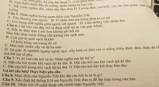 B. Tinh thần nàn giận, kế tiếp đại tang (2) sĩ tốt phơi thay
thần
xuống nước nghèo đói nước nghèo đối, nhân dân lầm than D Lương thực cạn kiệt.sức lực hao giảm tinh the
xuống
Câu 5. Nhân nghĩa trong quan niệm của Nguyễn Trãi:
A. Yêu thương con người B. Vì nhân dân mà trừng phạt kẻ có tội
C. Coi trọng chữ nghĩa giữa người với người D. Làm những việc nhân đạo
Câu 6. Câu nào sau đây mô tả đúng nhất tội ác của giặc Minh:
A. Độc ác thay trúc Lam Sơn không ghi hết tội
Nhơ bẩn thay nước Đông Hải không rửa sạch mùi
B. Cơn gió to quét sạch lá khô
Tổ kiến hồng sụt toang đê vỡ
C. Mùi tinh chiên vấy vá đã ba nǎm
D. Sứ giặc đi nghênh ngang ngoài ngõ, uốn lưỡi cú diều mà si mǎng triều đình đcm thân dê cl
mà bắt nạt tổ phụ
Câu 7. Vị trí của câu hỏi tu từ: Nhân nghĩa mà lại thế ư?
A. Đặt câu hỏi trước khi vạch tội kẻ thù B. Đặt câu hỏi sau khi vạch tội kẻ thù
C. Đặt câu hỏi trong khi vạch tội kẻ thù D. Đặt câu hỏi khi kết thúc bức thư
Trả lời câu hỏi/Thực hiện yêu cầu:
Câu 8. Mục đích của Nguyễn Trãi khi đặt câu hỏi tu từ là gì?
Câu 9. Xác định hệ thống lí lẽ mà Nguyễn Trãi đưa ra để lập luận trong vǎn bản.
Câu 10. Nhận xét về nghệ thuật vǎn chính luận Nguyễn Trãi.