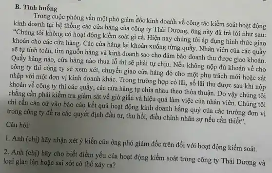 B. Tình huống
Trong cuộc phỏng vấn một phó giám đốc kinh doanh về công tác kiềm soát hoạt động
kinh doanh tại hệ thông các cửa hàng của công ty Thái Dương, ông này đã trả lời như sau:
"Chúng tôi không có hoạt động kiểm soát gì cả. Hiện nay chúng tôi áp dụng hình thức giao
khoán cho các cửa hàng. Các cửa hàng lại khoán xuống từng quây. Nhân viên của các quầy
sẽ tự tính toán , tìm nguồn hàng và kinh doanh sao cho đảm bảo doanh thu được giao khoán.
Quầy hàng nào, cửa hàng nào thua lỗ thì sẽ phải tự chịu. Nếu không nộp đủ khoán về cho
công ty thì công ty sẽ xem xét,chuyển giao cửa hàng đó cho một phụ trách mới hoặc sát
nhập với một đơn vị kinh doanh kháC.Trong trường hợp có lãi, số lãi thu được sau khi nộp
khoán về công ty thì các quầy, các cửa hàng tự chia nhau theo thỏa thuận.Do vậy chúng tôi
chẳng cần phải kiểm tra giám sát về giờ giấc và hiệu quả làm việc của nhân viên. Chúng tôi
chỉ cần cǎn cứ vào báo cáo kết quả hoạt động kinh doanh hằng quý của các trưởng đơn vị
trong công ty để ra các quyết định đầu tư, thu hồi,điều chỉnh nhân sự nêu cần thiết".
Câu hỏi:
1. Anh (chị) hãy nhận xét ý kiến của ông phó giám đốc trên đối với hoạt động kiểm soát.
2. Anh (chị) hãy cho biết điểm yếu của hoạt động kiểm soát trong công ty Thái Dương và
loại gian lận hoặc sai sót có thể xảy ra?