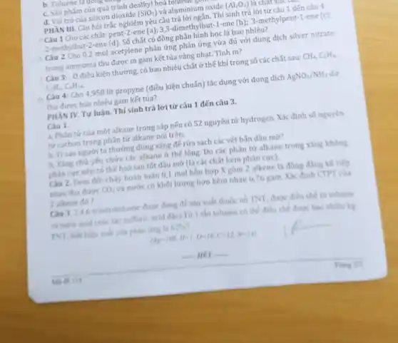 b. Toluene larungu
c. Sàn phẳm của quá trình dealkyl hoã
d. Vai trò của silicon dioxide (SiO_(2)) và aluminium oxide (Al_(2)O_(3))
PHĂN III. Câu hỏi trắc nghiệm yêu cầu trả lời ngắn. Thí sinh trả lời từ câu 1 đến câu 4
Câu 1 Cho các chất: pent-2-ene (a)3,3-dimethylbut-1-ene (b);3-methylpent-1-ene (c):
2-methylbut-2-ene (d). Số chất có đồng phân hình học là bao nhiêu?
Câu 2 Cho 0,2 mol acetylene phản ứng phản ứng vừa đủ với dung dịch silver nitrate
trong ammonia thu được m gam kết tủa vàng nhạt. Tính m?
Câu 3:. Ở điều kiện thường, có bao nhiêu chất ở thế khí trong số các chất sau: CH_(4),C_(2)H_(4),
C_(2)H_(2),C_(6)H_(16)
Câu 4: Cho 4,958 lít propyne (điều kiện chuẩn) tác dụng với dung dịch AgNO_(3)/NH_(3)
thu được bao nhiêu gam kết tủa?
PHẦN IV. Tư luận.Thí sinh trả lời từ câu 1 đến câu 3.
Câu 1.
a. Phân tử của một alkane trong sáp nến có 52 nguyên tử hydrogen. Xác định số nguyên
tử carbon trong phân tử alkane nói trên.
b. Vì sao người ta thường dùng xǎng để rửa sạch các vết bắn dầu mờ?
b. Xǎng chú yếu chứa các alkane ở thế lòng. Do các phân tử alkane trong xǎng không
phàn cực nên có thể hoà tan tốt dầu mỡ (là các chất kém phân cực).
Câu 2. Đem đốt cháy hoàn toàn 0,1 mol hôn hợp X gồm 2 alkene là đồng đẳng kế tiếp
nhau thu được CO_(2) và nước có khối lượng hơn kém nhau 676 gam. Xác định CTPT của
2 alkene đó ?
Câu 3. 2.4 A-trinitrotoluene duge dung để sản xuất thuốc nổ TNT, được điều chế từ toluene
và nitric acid (ride the sulfuric acid dic)Từ 1 thin toluene có thể điều chế được hao nhiêu kg
TNT, biết hiệu suất của phản ứng là 62%