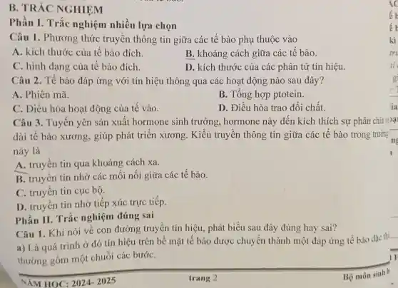 B. TRÁC NGHIỆM
Phần I.. Trắc nghiệm nhiều lựa chon
Câu 1 . Phương thức truyền thông tin giữa các tế bào phụ thuộc vào
A. kích thước của tế bào đích.
B. khoảng cách giữa các tế bào.
C. hình dạng của tế bào đích.
D. kích thước của các phân tử tín hiệu.
Câu 2. Tế bào đáp ứng với tín hiệu thông qua các hoạt động nào sau đây?
A. Phiên mã.
B. Tổng hợp ptotein.
C. Điều hòa hoạt động của tế vào.
D. Điều hòa trao đổi chất.
Câu 3.Tuyến yên sản xuất hormone sinh trưởng.hormone này đến kích thích sự phân chia vi>ại
dài tế bào xương, giúp phát triển xương. Kiểu truyền thông tin giữa các tế bào trong trường
này là
A. truyền tin qua khoảng cách xa.
B. truyền tin nhờ các mối nối giữa các tế bào.
C. truyền tin cục bộ.
D. truyền tin nhờ tiếp xúc trực tiếp.
Phần II.Trắc nghiệm đúng sai
Câu 1. Khi nói về con đường truyền tín hiệu, phát biểu sau đây đúng hay sai?
a) Là quá trình ở đó tín hiệu trên bề mặt tế bào được chuyển thành một đáp ứng tế bào đặc thù
__
thường gồm một chuỗi các bướC.
HOC: 2024-2025
trang 2
ic
ế b
kì
tri
ai
g
:
ia
Bộ môn sinh