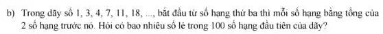 b) Trong dãy số 1, 3, 4, 7, 11 , 18. __ bắt đầu từ số hạng thứ ba thì mỗi số hạng bằng tổng của
2 số hạng trước nó. Hỏi có bao nhiêu số lẻ trong 100 số hạng đầu tiên của dãy?