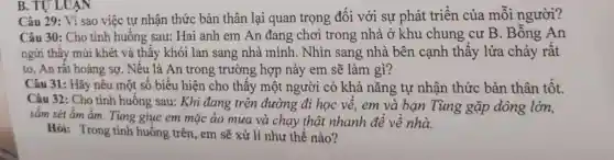 B. TULUAN
Câu 29: Vì sao việc tự nhận thức bản thân lại quan trọng đối với sự phát triển của mỗi người?
Câu 30: Cho tình huống sau : Hai anh em An đang chơi trong nhà ở khu chung cư B. Bỗng An
ngửi thấy mùi khét và thấy khói lan sang nhà mình . Nhìn sang nhà bên cạnh thấy lửa cháy rất
to, An rất hoảng sợ. Nếu là An trong trường ; hợp này em sẽ làm gì?
Câu 31: Hãy nêu một số biểu hiện cho thấy một người có khả nǎng tự nhân thức bản thân tốt.
Câu 32: Cho tình huống sau:Khi đang trên đường đi học về, em và ban Tùng gặp dông lớn,
sắm sét ẩm ầm.Tùng giục em mặc áo mưa và chạy thật nhanh đề về nhà.
Hỏi: Trong tình huống trên , em sẽ xử lí như thế nào?