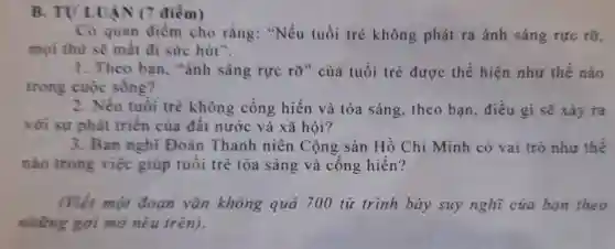 B. TULUÂN (7 điểm)
Có quan điểm cho rằng: "Nếu tuổi trẻ không phát ra ánh sáng rực rỡ,
mọi thứ sẽ mất đi sức hút".
1. Theo ban , "ánh sáng rực rỡ" của tuổi trẻ được thể hiện như thế nào
trong cuộc sống?
2. Nếu tuổi trẻ không cống hiến và tỏa sáng, theo bạn, điều gi sẽ xảy ra
với sự phát triển của đất nước và xã hội?
3. Bạn nghĩ Đoàn Thanh niên Cộng sản Hồ Chí Minh có vai trò như thế
nào trong việc giúp tuổi trẻ tỏa sáng và cống hiến?
(Viết một đoạn vǎn không quá 700 từ trình bày suy nghĩ của ban theo
những gợi mở nêu trên).