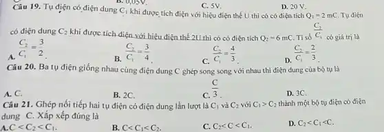 B. U,OSV.
C. 5V.
D. 20 V.
Câu 19. Tụ điện có điện dung C_(1)
khi được tích điện với hiệu điện thế U thì có có điện tích Q_(1)=2mC Tụ điện
có điện dung C_(2)
khi được tích điện với hiệu điện thế 2U thì có có điện tích
Q_(2)=6mC Ti số
(C_(2))/(C_(1))
có giá trị là
(C_(2))/(C_(1))=(3)/(2)
B. (C_(2))/(C_(1))=(3)/(4)
C.
(C_(2))/(C_(1))=(4)/(3)
D.
(C_(2))/(C_(1))=(2)/(3)
Câu 20. Ba tụ điện giống nhau cùng điện dung C ghép song song với nhau thì điện dung của bộ tụ là
(C)/(3)
A.C.
B. 2C.
D. 3C.
Câu 21. Ghép nối tiếp hai tụ điện có điện dung lần lượt là C_(1) và C_(2) với C_(1)gt C_(2) thành một bộ tụ điện có điện
dung C. Xắp xếp đúng là
Clt C_(2)lt C_(1)
B. Clt C_(1)lt C_(2)
C. C_(2)lt Clt C_(1)
D. C_(2)lt C_(1)lt C