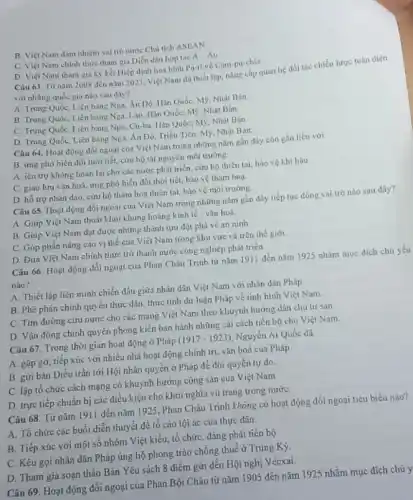 B. Việt Nam đám nhiệm vai trò nước Chu tich ASEAN.
C. Việt Nam chính thưe tham gia Diến dàn hợp tác A-Au
D. Viẹt Nam tham gia ky kết Hiệp định hoà bình Pa-ri về Cam-pu-chia
Câu 63. Tư nǎm 2008 đến nǎm 2023 Viẹt Nam đã thiết lộp, nǎng cấp quan hệ đối tác chiến lược toàn diện
với những quốc gin nào sau dây?
A. Trung Quốc, Liên bang Nga, Án Dô, Hàn Quốc, M9, Nhật Bản
B. Trung Quốc, Liên bang Nga, Lào, Hàn Quốc, M9, Nhật Bản
C. Trung Quốc, Liên bang Nga, Cu-ba, Hàn QuốC.M9, Nhạt Bàn
D. Trung Quốc, Liên bang Nga, An DO Triều Tiên, M9, Nhật Ban.
Câu 64. Hoạt động đối ngoại của Việt Nam trong những nǎm gần đây còn gắn liên với
B. ứng phó biến đối thời tiết, cứu hộ tài nguyên môi trường.
A. iẹn trợ không hoàn lại cho các nước phát triển, cứu hộ thiên tai, bảo vệ khi hậu
C. giao lưu vǎn hoá, ứng phó biến đối thời tiết, bảo vẹ thám hoa.
D hổ trợ nhân đạo, cứu hộ thǎm hoa thiên tai, bào vệ môi trường.
Câu 65. Hoạt động đối ngoại của Việt Nam trong những nǎm gần đây tiếp tục đông vai trò nào sau đây?
A. Giup Việt Nam thoát khỏi khủng hoảng kinh tế vǎn hoá
B. Giup Viẹt Nam đạt được những thành tựu đột phá về an ninh
C. Góp phần nâng cao vị thế của Việt Nam trong khu vực và trên thế giới
D. Dua Việt Nam chính thức trở thành nước công nghiệp phát triển.
Câu 66. Hoạt động đối ngoại của Phan Châu Trinh từ nǎm 1911 đến nǎm 1925 nhám mục đích chú yếu
nào?
A. Thiết lập liên minh chiến dấu giữa nhân dân Việt Nam với nhân dân Pháp
B. Phê phán chính quyền thực dân, thức tỉnh dư luận Pháp về tinh hình Việt Nam.
C. Tim đường cứu nước cho các mạng Việt Nam theo khuynh hướng dân chủ tư sản
D Vận động chính quyền phong kiến ban hành những cái cách tiến bộ cho Việt Nam.
Câu 67. Trong thời gian hoạt động ở Phúp (1917-1923) Nguyễn Ái Quốc đã
A. gặp gỡ, tiếp xúc với nhiều nhà hoạt động chính trị, vǎn hoá của Pháp
B. gửi bản Diều trần tới Hội nhân quyền ở Pháp để đòi quyền tự do
C. lập tổ chức cách mạng có khuynh hướng cộng sản của Việt Nam
D. trực tiếp chuẩn bị các điều kiện cho khởi nghĩa vũ trung trong nước
Câu 68. Từ nǎm 1911 đến nǎm 1925 , Phan Châu Trinh không có hoạt động đối ngoại tiêu biểu nào?
A. Tổ chức các buổi diễn thuyết để tố cáo tội ác của thực dân.
B. Tiếp xúc với một số nhóm Việt kiểu, tổ chức, đảng phái tiến bộ
C. Kêu gọi nhân dân Pháp ủng hộ phong trào chống thuế ở Trung Kỳ.
D. Tham gia soan thảo Bản Yêu sách 8 điểm gửi đến Hội nghị Vécxai.
Câu 69. Hoạt động đối ngoại của Phan Bội Châu từ nǎm 1905 đến nǎm 1925 nhằm mục đích chủ y