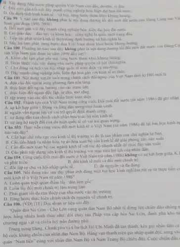 B. Xây dựng Nhà nước pháp quyền Việt Nam của dân, do dân.vi dân.
C. Doi mới gắn kết với đáy mạnh công nghiệp hóa, hiện đại hoá đất nướC.
D. On dinh tinh hinh kinh tế- xã hội, từng bước thoát khỏi khủng hoàng.
Câu 99. Ý nào sau dây không phải là nội dung đường lối đôi mới đất nước của Đảng Cộng sản Vi
Nam giai đoạn 1996-2006
A. Đối mới gắn với đây mạnh công nghiệp hóa, hiện đại hóa đất nướC.
B. Coi giáo dục-đào tạo và khoa học - công nghệ là quốc sách hàng đầu.
C. Tiếp tục phát triển kinh tế thị trường định hướng xã hội nghĩa là.
D. Dây lui lạm phát.từng bước đưa Việt Nam thoát khỏi bước khùng hoàng.
Câu 100. Phương án nào sau đây không phài là nội dung đường lối đôi mới đất nước của Đảng Cô
sản Việt Nam giai đoạn từ nǎm 2006 đến nay?
A. Kiềm chế lạm phát phi mã, từng bước thoát khỏi khủng hoang.
B. Hoàn thiện việc xây dựng nhà nước pháp quyền xã hội chủ nghĩa.
C. Chủ động và tích cực hội nhập quốc tế toàn diện và sâu rộng.
D. Dây mạnh công nghiệp hóa, hiện đại hoá gắn với kinh tế tri thứC.
Câu 101. Nội dung xuyên suốt trong chính sách đối ngoại của Việt Nam thời ki Đối mới là
A. dựa vào đối ngoại song phương làm nền tǎng.
B. thực hiện đối ngoại hướng vào các nước lớn.
C. thực hiện đối ngoại độc lập, tự chủ.mở rộng.
D. tập trung vào các đối tác chiến lược toàn diện.
Câu 102. Thành tựu của Việt Nam trong công cuộc Đối mới đất nước (từ nǎm 1986)đã ghi nhạn
A. sự kết hợp giữa ý Đảng và lòng dân trong mọi hoàn cảnh.
B. nguồn vốn ngoại lực có vai trò quyết định thành công.
C. sự đúng đắn của chính sách nhân hóa toàn bộ nền kinh tế.
D. sự ung hộ tuyệt đối của dư luận quốc tế có vai trò quan trọng.
Câu 103. Thực tiến công cuộc đối mới kinh tế ở Việt Nam (từ nǎm 1986)để lại bài học kinh n
nào sau đây?
A. Cần hạn chế tiêu cực của kinh tế thị trường vi đó là sản phẩm của chủ nghĩa tư bản.
B. Cần tiến hành tư nhân hóa, tự do hóa toàn bộ nền kinh tế đề giải phóng sức sản xuât.
C. Cần đổi mới toàn bộ các ngành kinh tế với tốc độ nhanh nhất để thúc đầy sản xuất.
D. Cần phải xây dựng nền kinh tế thị trường với mục tiêu lợi ích của nhân dân.
Câu 104. Công cuộc Đối mới đất nước ở Việt Nam (từ nǎm 1986) không có sự kết hợp giữa A.
và phát triển.
B. đôi kinh tế mới và đối mới chính trị
C. độc lập tự chủ và hội nhập quốc tế.
D. đa nguyên và đa đàng.
Câu 105. Nội dung nào sau đây phản ánh đúng một bài học kinh nghiệm rút ra từ thực tiền c
mới kinh tế ở Việt Nam từ nǎm 1986 ?
A. Luôn quán triệt quan điểm lấy "dân làm gốc".
B. Luôn lấy đôi mới chính trị làm trọng tâm
C. Phài giảm tối đa can thiệp của nhà nước vào thị trường
D. Từng bước thực hiện chính sách đa nguyên về chinh trị.
Câu 106. [VD] [TF] Đọc đoạn tư liệu sau dây:
"Quân dân Sài Gòn - Chợ Lớn cùng quân dân Nam Bộ nhất tế đứng lèn chiến đầu chống
lược bằng nhiều hình thức như: đốt cháy tàu Pháp vừa cập bến Sài Gòn, đánh phá kho tà
chướng ngại vật và chiến luỹ trên đường phố.
Trung ương Đảng. Chính phủ và Chủ tịch Hồ Chi Minh đã tán thành, kêu gọi nhân dân cà
hộ cuộc kháng chiến của nhân dân Nam Bộ. Hàng vạn thanh niên gia nhập quân đội, sung và
quân "Nam tiến" cùng với nhân dân Nam Bộ và Nam Trung Bộ chiến đầu. Cuộc chiến đầu