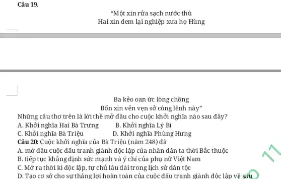 Ba kẻo oan ức lòng chồng
Bốn xin vẻn vẹn sở công lênh này"
Những câu thơ trên là lời thể mở đầu cho cuộc khởi nghĩa nào sau đây?
A. Khởi nghĩa Hai Bà Trưng
B. Khởi nghĩa Lý Bí
C. Khởi nghĩa Bà Triệu
D. Khởi nghĩa Phùng : Hưng
Câu 20: Cuộc khởi nghĩa của Bà Triệu (nǎm 248) đã
A. mở đầu cuộc đấu tranh giành độc lập của nhân dân ta thời Bắc thuộc
B. tiếp tục khẳng định sức mạnh và ý chí của phụ nữ Việt Nam
C. Mở ra thời kì độc lập, tự chủ lâu dài trong lịch sử dân tộc
D. Tạo cơ sở cho sự thẳng lợi hoàn toàn của cuộc đấu tranh giành độc lập về sáu