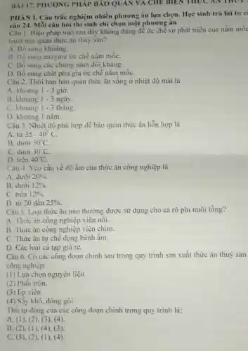 BAI 17. PHUONG PHÁP BẢO QUAN VA CHE BIEN THUC AN THUT
PHÀN I. Câu trắc nghiệm nhiều phương án lựa chọn Học sinh trả lời từ c:
câu 24. Mỗi câu hỏi thí sinh chỉ chọn một phương án
Câu 1. Biện pháp nào sau đây không đúng để ức chế sự phát triển của nấm mốc
trình bảo quản thức ǎn thuỷ sàn?
A. Bô sung khoảng.
B. Bo sung enzyme ức chề nấm mốC.
C. Bô sung các chủng nấm đổi khảng.
D. Bố sung chất phụ gia ức chế nắm mốC.
Câu 2. Thời hạn bảo quản thức ǎn sống ở nhiệt độ mát là
A. khoảng 1-3 giờ.
B. khoảng 1-3 ngày.
C. khoảng 1-3 tháng.
D. khoảng 1 nǎm.
Câu 3. Nhiệt độ phù hợp để bảo quân thức ǎn hỗn hợp là
A. từ 35-40^circ C
B. dưới 50^circ C
C. dưới 30^circ C
D. trên 40^circ C
Câu 4. Yêu cầu về độ âm của thức ǎn công nghiệp là
A. dưới 20% 
B. dưới 12% 
C. trên 12% 
D. từ 20 đến 25% 
Câu 5. Loại thức ǎn nào thường được sử dụng cho cá rô phi nuôi lồng?
A. Thức ǎn công nghiệp viên nôi.
B. Thức ǎn công nghiệp viên chìm.
C. Thức ǎn tự chế dạng bánh ẩm.
D. Các loại cá tạp giá rẻ.
Câu 6. Có các công đoạn chính sau trong quy trình sản xuất thức ǎn thuỷ sản
công nghiệp:
(1) Lựa chọn nguyên liệu.
(2) Phối trộn.
(3) Ép viên.
(4) Sấy khô, đóng gói
Thứ tự đúng của các công đoạn chính trong quy trình là:
A. (1), (2). (3), (4)
B. (2)(1), (4), (3)
C. (3). (2 ), (1). (4)